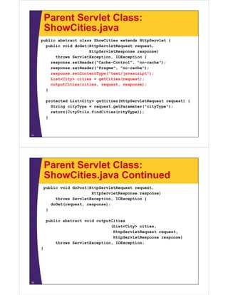 Parent Servlet Class:
ShowCities javaShowCities.java
public abstract class ShowCities extends HttpServlet {
public void doGet(HttpServletRequest request,public void doGet(HttpServletRequest request,
HttpServletResponse response)
throws ServletException, IOException {
response.setHeader("Cache-Control", "no-cache");
response.setHeader("Pragma", "no-cache");
response.setContentType("text/javascript");
List<City> cities = getCities(request);
outputCities(cities, request, response);
}
protected List<City> getCities(HttpServletRequest request) {protected List<City> getCities(HttpServletRequest request) {
String cityType = request.getParameter("cityType");
return(CityUtils.findCities(cityType));
}}
14
Parent Servlet Class:
ShowCities java ContinuedShowCities.java Continued
public void doPost(HttpServletRequest request,
HttpServletResponse response)HttpServletResponse response)
throws ServletException, IOException {
doGet(request, response);
}
public abstract void outputCities
(List<City> cities,
HttpServletRequest request,
HttpServletResponse response)
throws ServletException, IOException;
}}
15
 