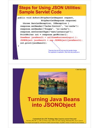 Steps for Using JSON Utilities:
Sample Servlet CodeSample Servlet Code
public void doPost(HttpServletRequest request,
HttpServletResponse response)HttpServletResponse response)
throws ServletException, IOException {
response.setHeader("Cache-Control", "no-cache");
response.setHeader("Pragma", "no-cache");
response.setContentType("text/javascript");
PrintWriter out = response.getWriter();
SomeBean javaResult = callSomeBusinessLogic(…);
JSONObject jsonResult = new JSONObject(javaResult);
out.print(jsonResult);p (j );
}
These two lines are the only ones that typically change
f li ti t li ti Oth li t tl i
18
from application to application. Other lines stay exactly as is.
© 2010 Marty Hall
Turning Java BeansTurning Java Beans
into JSONObjectj
Customized Java EE Training: http://courses.coreservlets.com/
Servlets, JSP, JSF 1.x, JSF 2.0, Struts, Ajax, GWT 2.0, GXT, Spring, Hibernate/JPA, Java 5, Java 6.
Developed and taught by well-known author and developer. At public venues or onsite at your location.
 