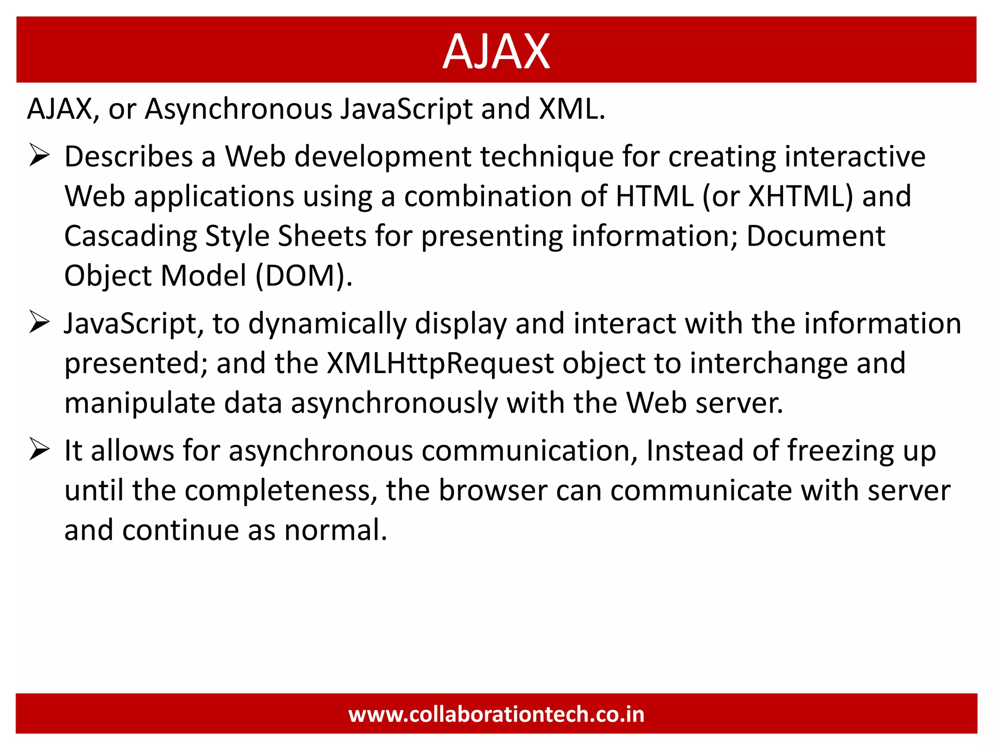 AJAX AJAX, or Asynchronous JavaScript and XML.  Describes a Web development technique for creating interactive Web applications using a combination of HTML (or XHTML) and Cascading Style Sheets for presenting information; Document Object Model (DOM).  JavaScript, to dynamically display and interact with the information presented; and the XMLHttpRequest object to interchange and manipulate data asynchronously with the Web server.  It allows for asynchronous communication, Instead of freezing up until the completeness, the browser can communicate with server and continue as normal. www.collaborationtech.co.in 