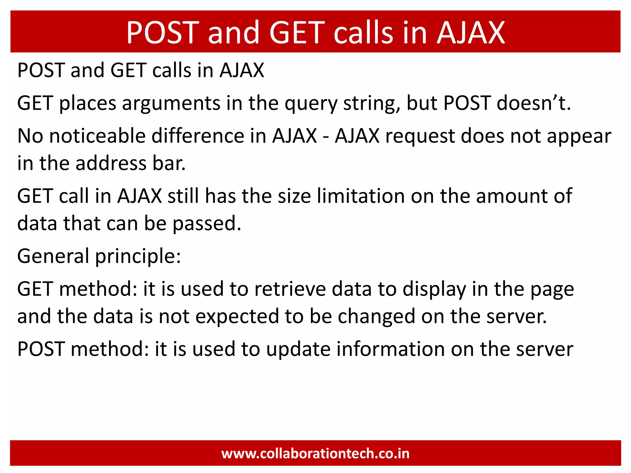 POST and GET calls in AJAX POST and GET calls in AJAX GET places arguments in the query string, but POST doesn’t. No noticeable difference in AJAX - AJAX request does not appear in the address bar. GET call in AJAX still has the size limitation on the amount of data that can be passed. General principle: GET method: it is used to retrieve data to display in the page and the data is not expected to be changed on the server. POST method: it is used to update information on the server www.collaborationtech.co.in 