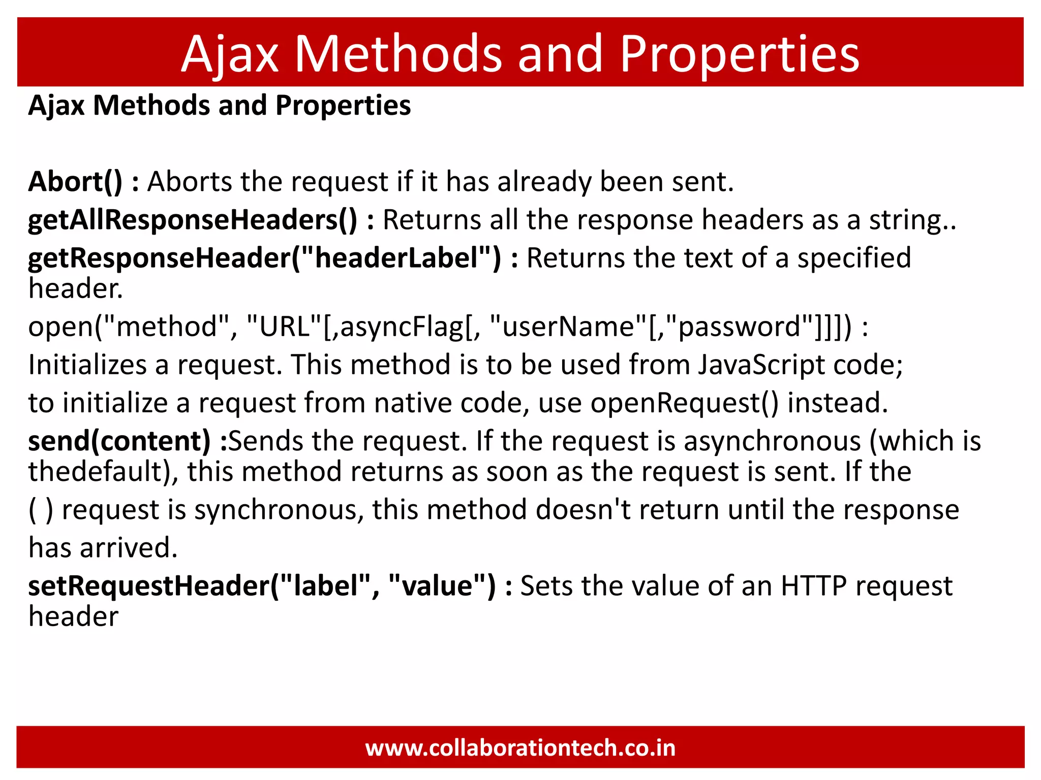 Ajax Methods and Properties Ajax Methods and Properties Abort() : Aborts the request if it has already been sent. getAllResponseHeaders() : Returns all the response headers as a string.. getResponseHeader("headerLabel") : Returns the text of a specified header. open("method", "URL"[,asyncFlag[, "userName"[,"password"]]]) : Initializes a request. This method is to be used from JavaScript code; to initialize a request from native code, use openRequest() instead. send(content) :Sends the request. If the request is asynchronous (which is thedefault), this method returns as soon as the request is sent. If the ( ) request is synchronous, this method doesn't return until the response has arrived. setRequestHeader("label", "value") : Sets the value of an HTTP request header www.collaborationtech.co.in 