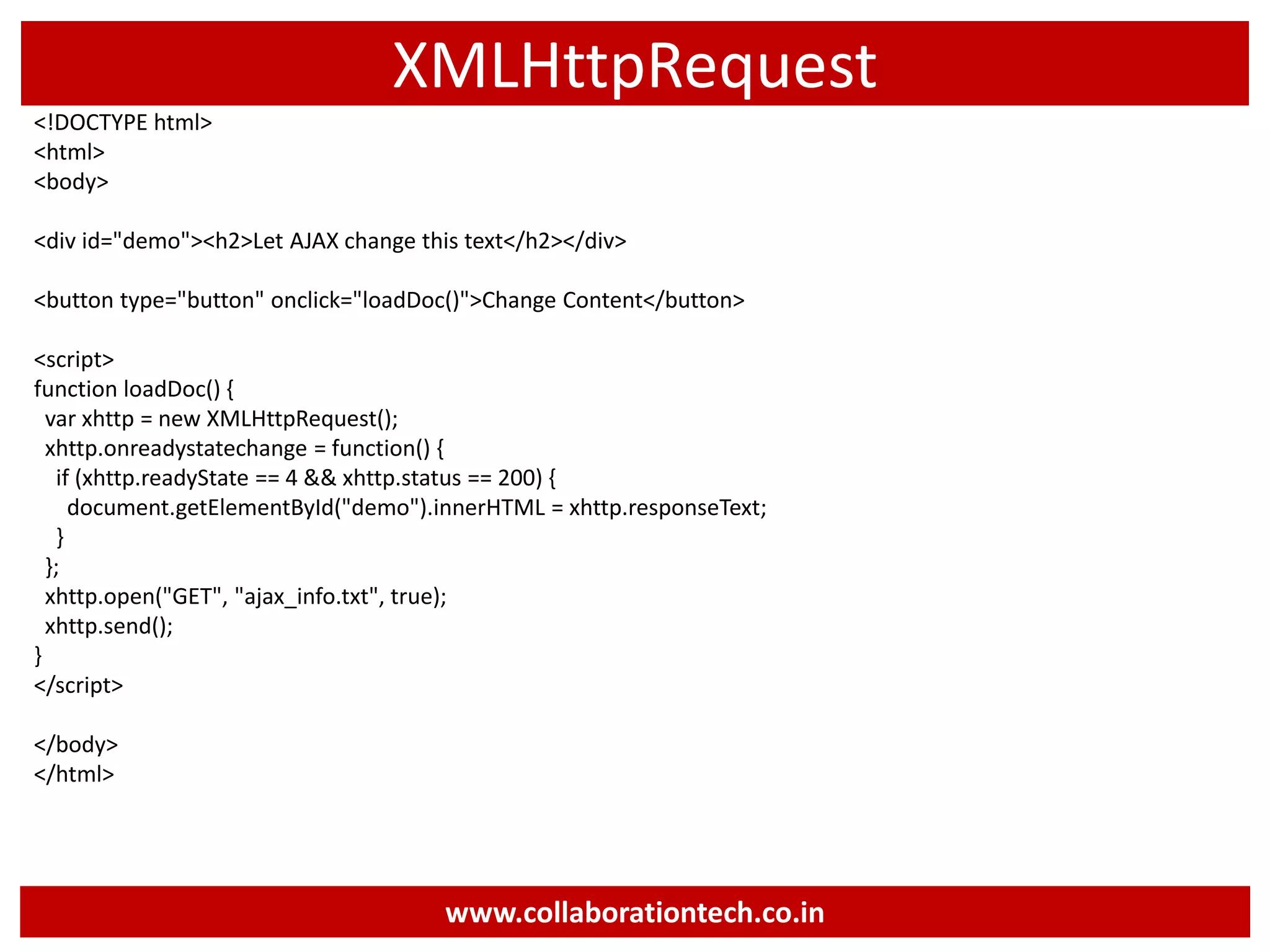 XMLHttpRequest <!DOCTYPE html> <html> <body> <div id="demo"><h2>Let AJAX change this text</h2></div> <button type="button" onclick="loadDoc()">Change Content</button> <script> function loadDoc() { var xhttp = new XMLHttpRequest(); xhttp.onreadystatechange = function() { if (xhttp.readyState == 4 && xhttp.status == 200) { document.getElementById("demo").innerHTML = xhttp.responseText; } }; xhttp.open("GET", "ajax_info.txt", true); xhttp.send(); } </script> </body> </html> www.collaborationtech.co.in 