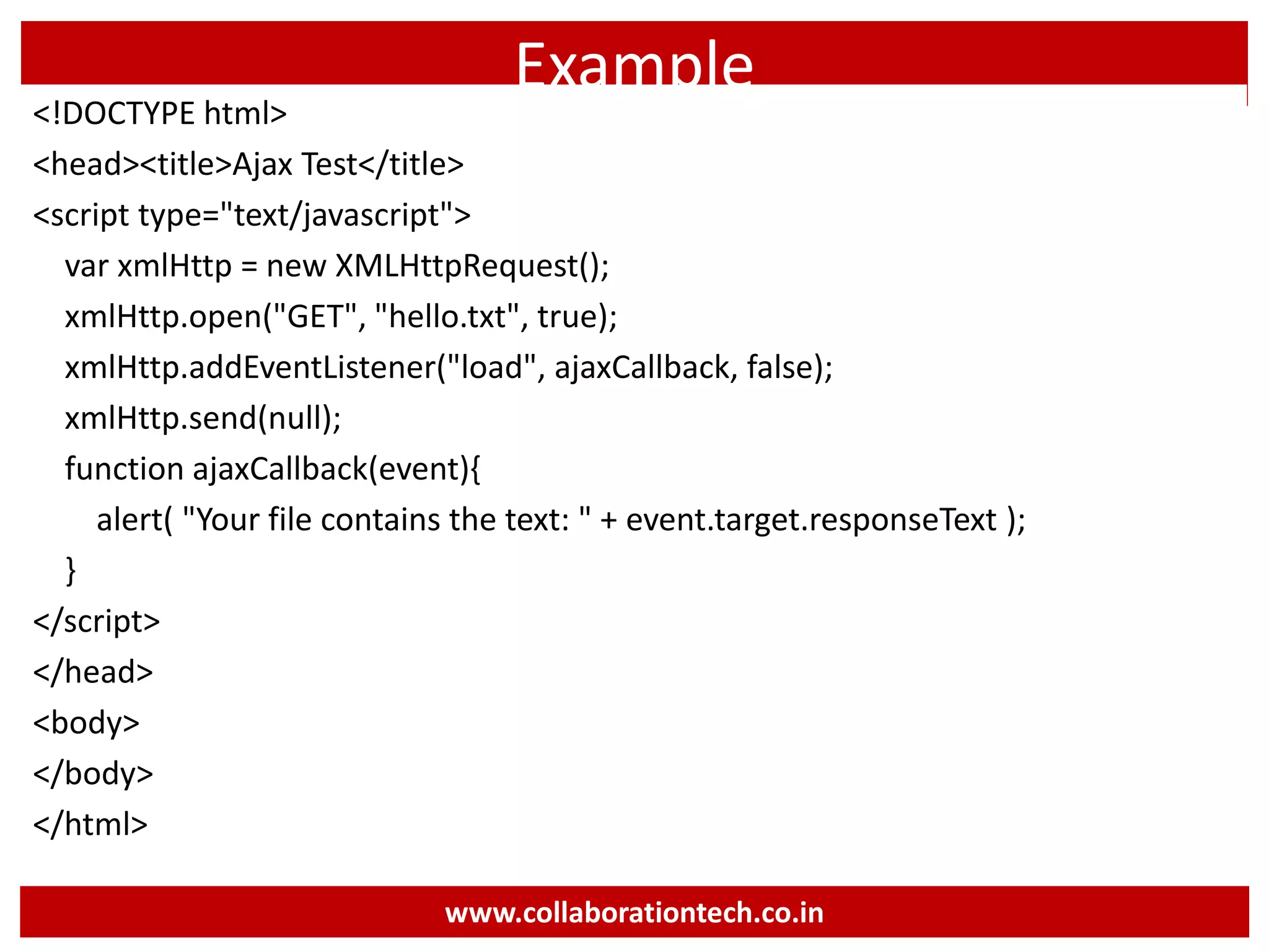 Example <!DOCTYPE html> <head><title>Ajax Test</title> <script type="text/javascript"> var xmlHttp = new XMLHttpRequest(); xmlHttp.open("GET", "hello.txt", true); xmlHttp.addEventListener("load", ajaxCallback, false); xmlHttp.send(null); function ajaxCallback(event){ alert( "Your file contains the text: " + event.target.responseText ); } </script> </head> <body> </body> </html> www.collaborationtech.co.in 