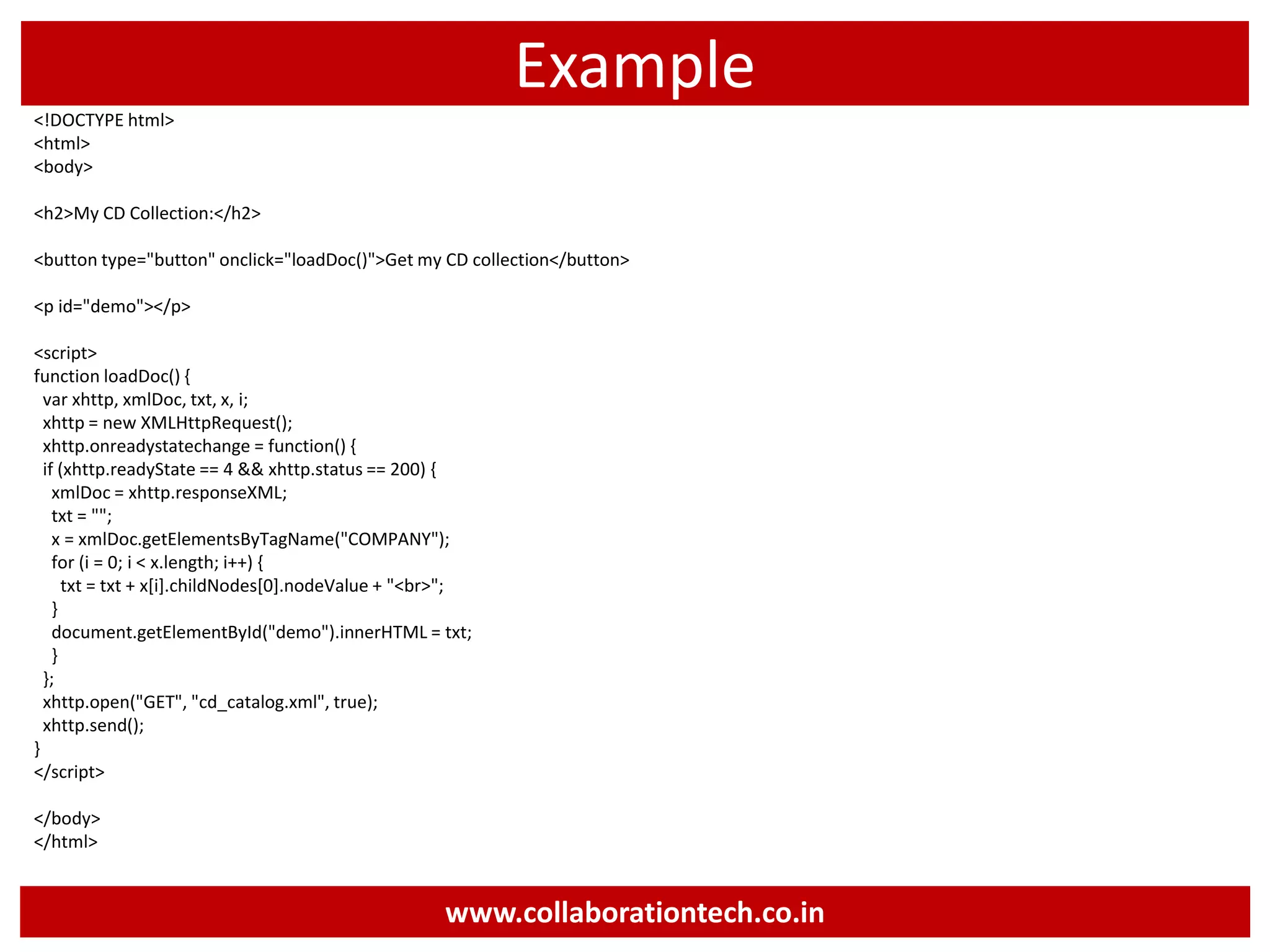 Example <!DOCTYPE html> <html> <body> <h2>My CD Collection:</h2> <button type="button" onclick="loadDoc()">Get my CD collection</button> <p id="demo"></p> <script> function loadDoc() { var xhttp, xmlDoc, txt, x, i; xhttp = new XMLHttpRequest(); xhttp.onreadystatechange = function() { if (xhttp.readyState == 4 && xhttp.status == 200) { xmlDoc = xhttp.responseXML; txt = ""; x = xmlDoc.getElementsByTagName("COMPANY"); for (i = 0; i < x.length; i++) { txt = txt + x[i].childNodes[0].nodeValue + "<br>"; } document.getElementById("demo").innerHTML = txt; } }; xhttp.open("GET", "cd_catalog.xml", true); xhttp.send(); } </script> </body> </html> www.collaborationtech.co.in 