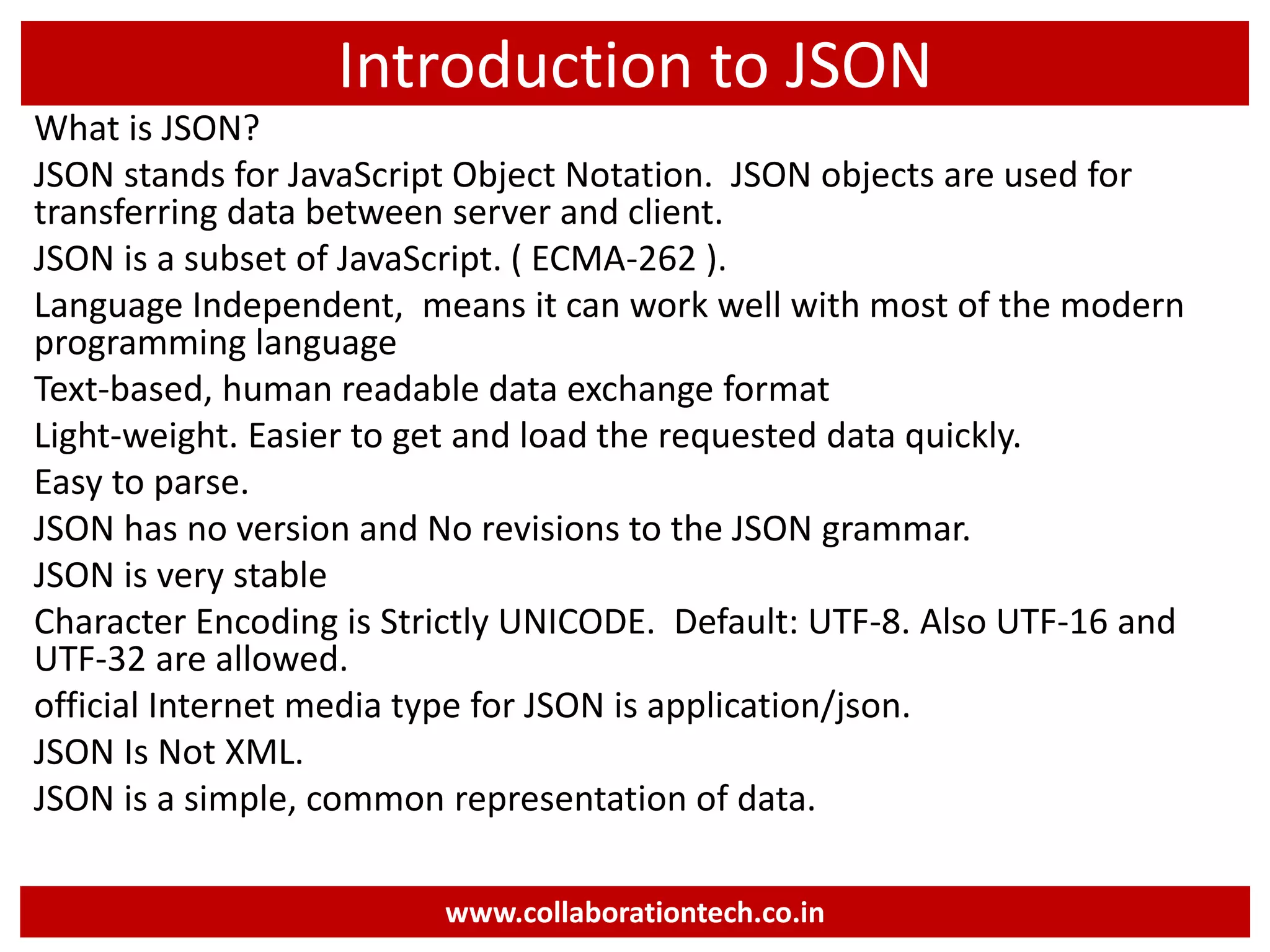 Introduction to JSON What is JSON? JSON stands for JavaScript Object Notation. JSON objects are used for transferring data between server and client. JSON is a subset of JavaScript. ( ECMA-262 ). Language Independent, means it can work well with most of the modern programming language Text-based, human readable data exchange format Light-weight. Easier to get and load the requested data quickly. Easy to parse. JSON has no version and No revisions to the JSON grammar. JSON is very stable Character Encoding is Strictly UNICODE. Default: UTF-8. Also UTF-16 and UTF-32 are allowed. official Internet media type for JSON is application/json. JSON Is Not XML. JSON is a simple, common representation of data. www.collaborationtech.co.in 