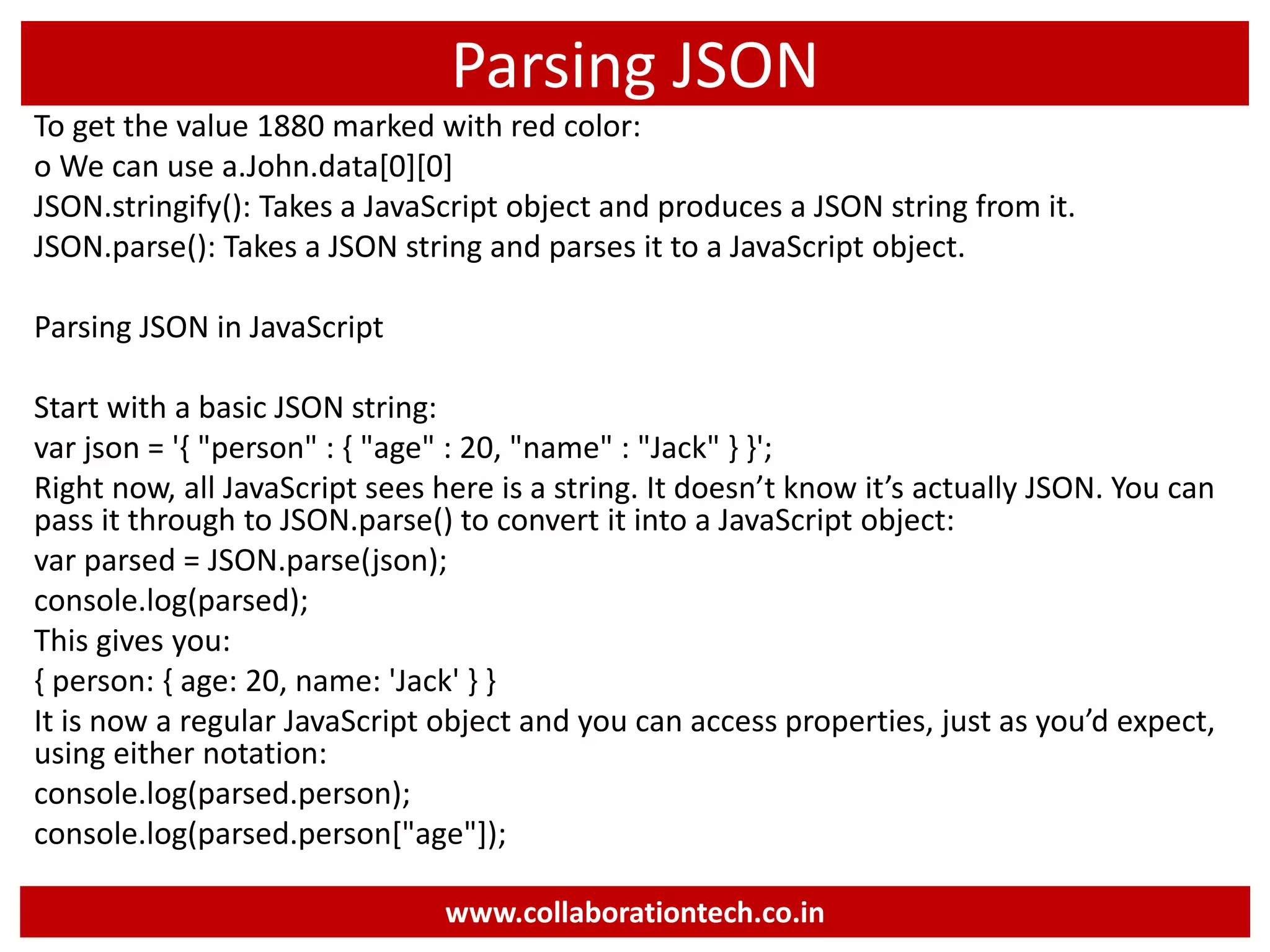 Parsing JSON To get the value 1880 marked with red color: o We can use a.John.data[0][0] JSON.stringify(): Takes a JavaScript object and produces a JSON string from it. JSON.parse(): Takes a JSON string and parses it to a JavaScript object. Parsing JSON in JavaScript Start with a basic JSON string: var json = '{ "person" : { "age" : 20, "name" : "Jack" } }'; Right now, all JavaScript sees here is a string. It doesn’t know it’s actually JSON. You can pass it through to JSON.parse() to convert it into a JavaScript object: var parsed = JSON.parse(json); console.log(parsed); This gives you: { person: { age: 20, name: 'Jack' } } It is now a regular JavaScript object and you can access properties, just as you’d expect, using either notation: console.log(parsed.person); console.log(parsed.person["age"]); www.collaborationtech.co.in 