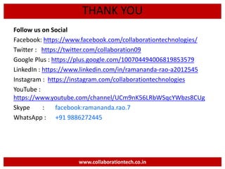 Follow us on Social
Facebook: https://www.facebook.com/collaborationtechnologies/
Twitter : https://twitter.com/collaboration09
Google Plus : https://plus.google.com/100704494006819853579
LinkedIn : https://www.linkedin.com/in/ramananda-rao-a2012545
Instagram : https://instagram.com/collaborationtechnologies
YouTube :
https://www.youtube.com/channel/UCm9nK56LRbWSqcYWbzs8CUg
Skype : facebook:ramananda.rao.7
WhatsApp : +91 9886272445
www.collaborationtech.co.in
THANK YOU
 