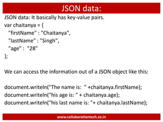 JSON data:
JSON data: It basically has key-value pairs.
var chaitanya = {
"firstName" : "Chaitanya",
"lastName" : "Singh",
"age" : "28"
};
We can access the information out of a JSON object like this:
document.writeln("The name is: " +chaitanya.firstName);
document.writeln("his age is: " + chaitanya.age);
document.writeln("his last name is: "+ chaitanya.lastName);
www.collaborationtech.co.in
 