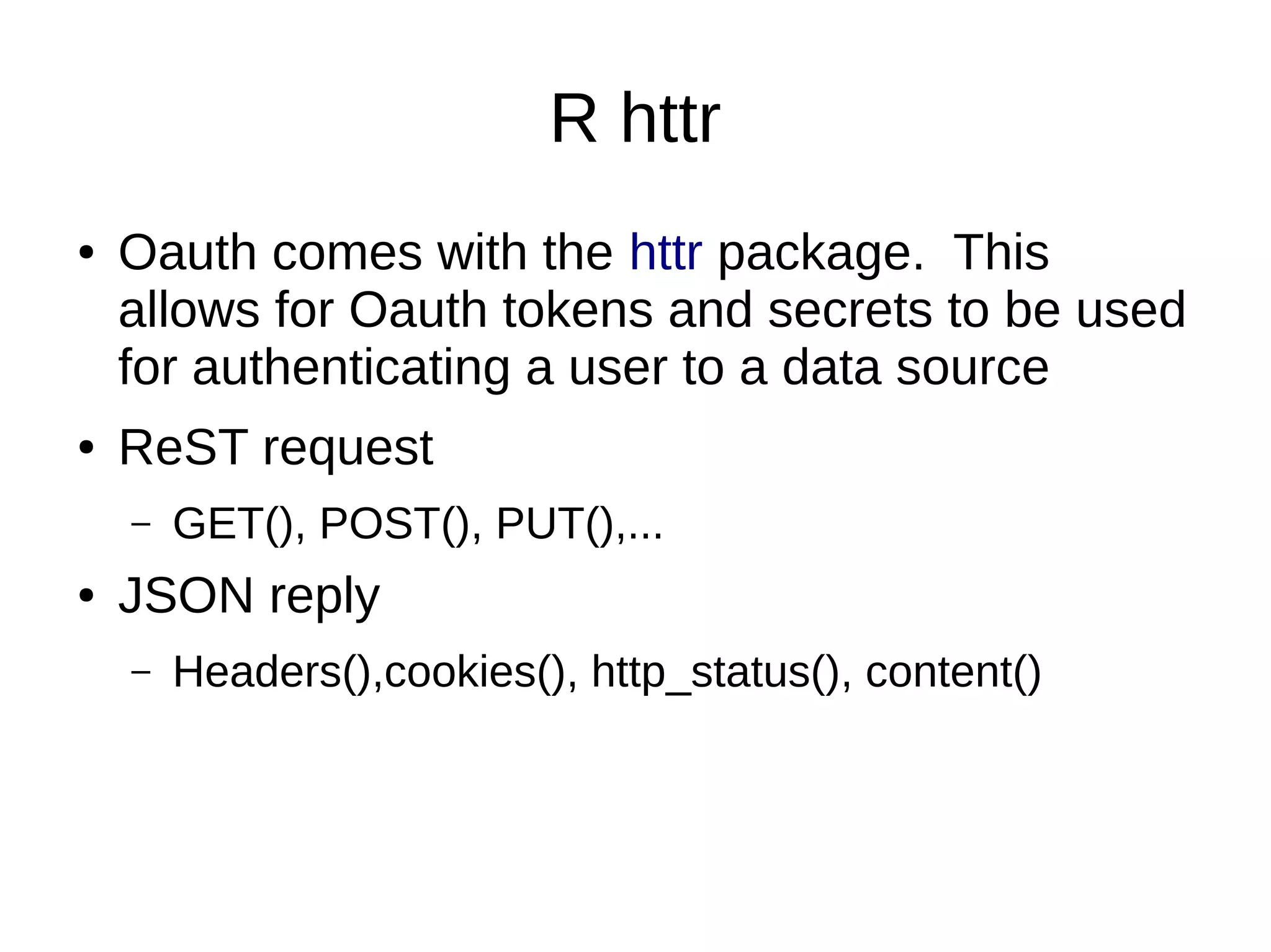 R httr
● Oauth comes with the httr package. This
allows for Oauth tokens and secrets to be used
for authenticating a user to a data source
● ReST request
– GET(), POST(), PUT(),...
● JSON reply
– Headers(),cookies(), http_status(), content()
 
