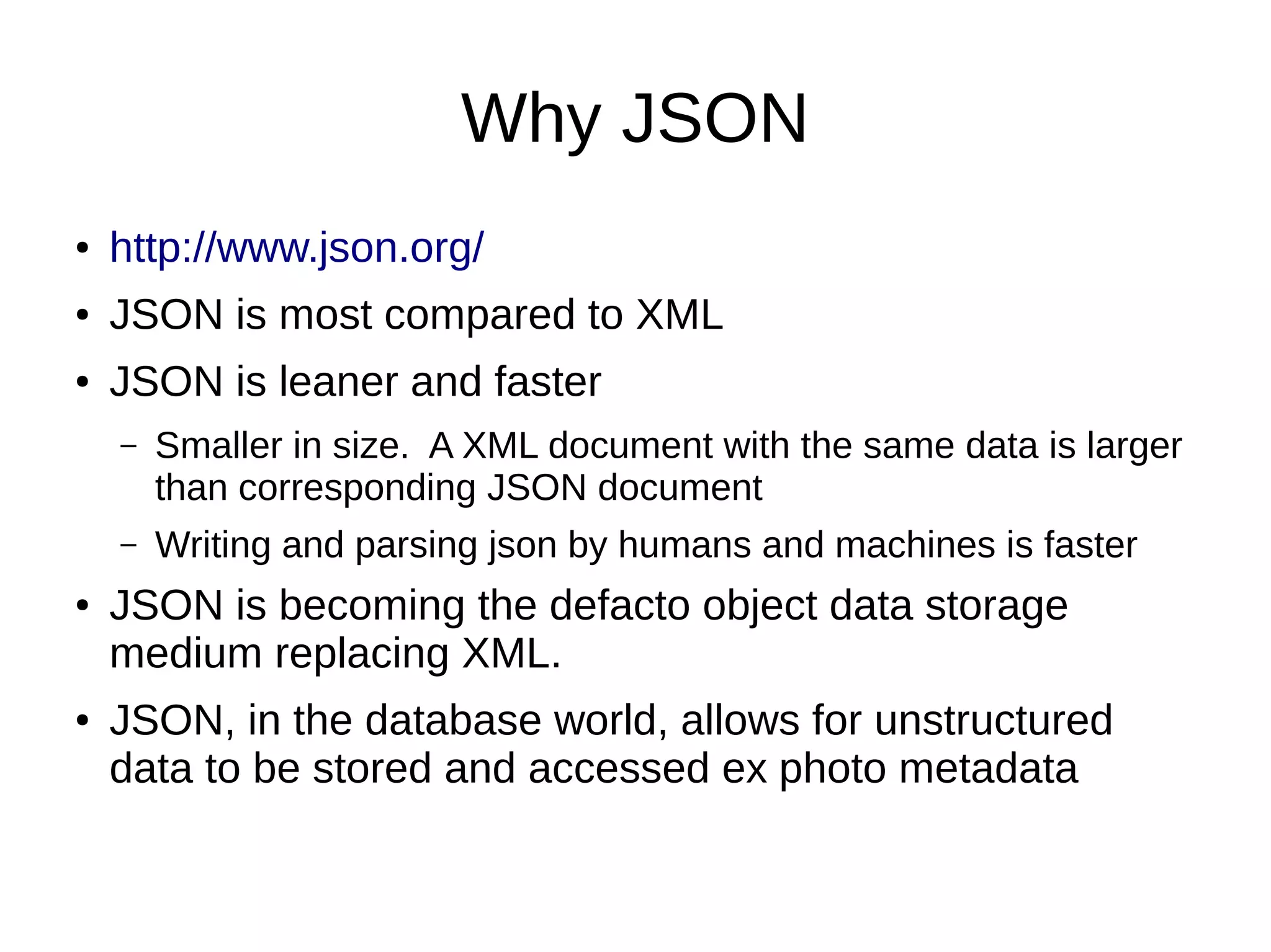 Why JSON
● http://www.json.org/
● JSON is most compared to XML
● JSON is leaner and faster
– Smaller in size. A XML document with the same data is larger
than corresponding JSON document
– Writing and parsing json by humans and machines is faster
● JSON is becoming the defacto object data storage
medium replacing XML.
● JSON, in the database world, allows for unstructured
data to be stored and accessed ex photo metadata
 
