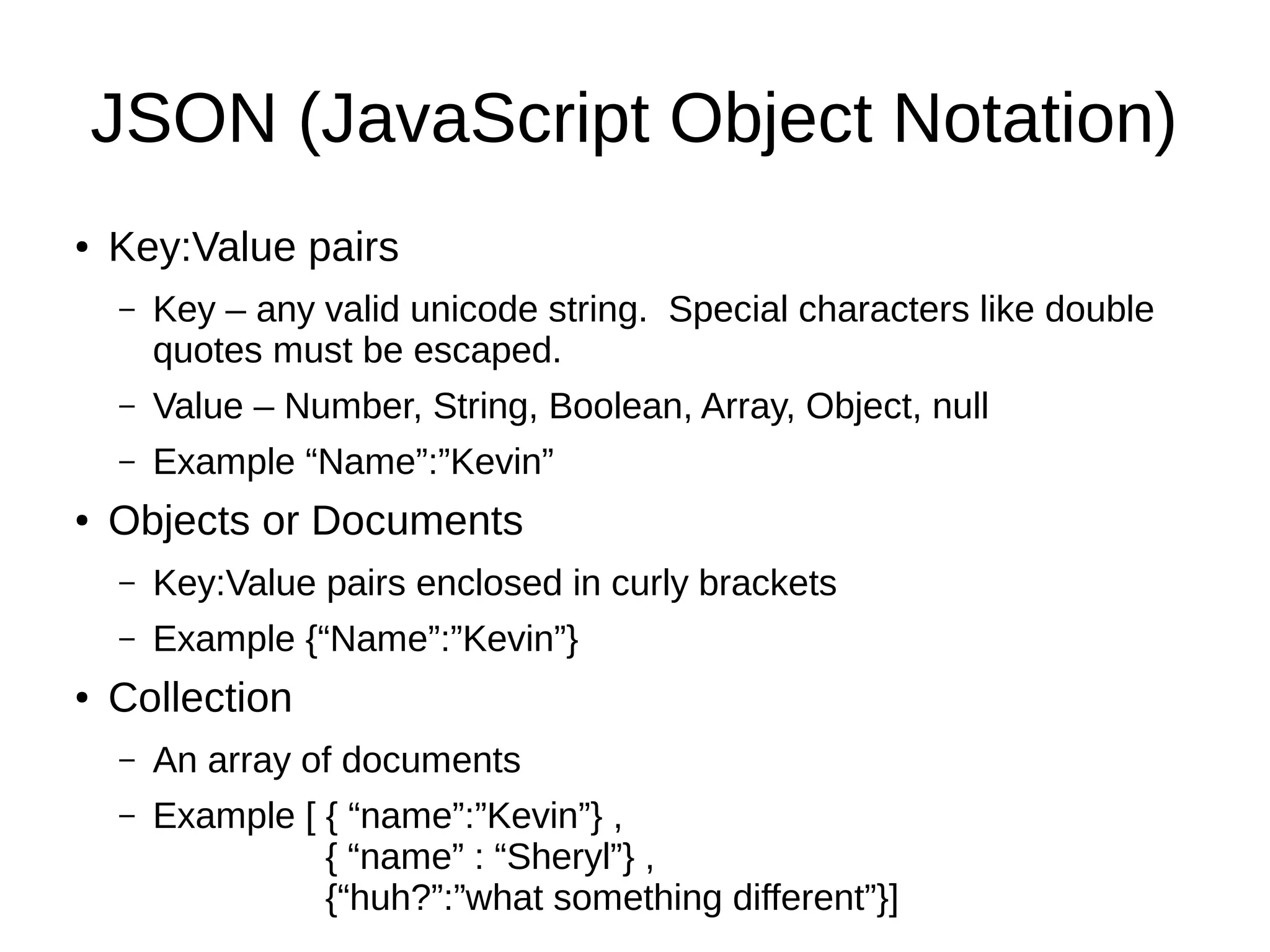 JSON (JavaScript Object Notation)
● Key:Value pairs
– Key – any valid unicode string. Special characters like double
quotes must be escaped.
– Value – Number, String, Boolean, Array, Object, null
– Example “Name”:”Kevin”
● Objects or Documents
– Key:Value pairs enclosed in curly brackets
– Example {“Name”:”Kevin”}
● Collection
– An array of documents
– Example [ { “name”:”Kevin”} ,
{ “name” : “Sheryl”} ,
{“huh?”:”what something different”}]
 