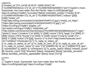cat(json1)
[{"created_at":["Fri Jul 08 19:35:07 +0000 2016"],"id":
[7.51499876924621e+17],"id_str":["751499876924620800"],"text":["Jupiter's moon,
Ganymede, has more water than the Pacific. https://t.co/RGgVqACgq2
https://t.co/Fguz7rXpBj"],"truncated":[false],"extended_entities":{"media":[{"id":
[7.51499874420548e+17],"id_str":["751499874420547584"],"indices":[[83],
[106]],"media_url":
["http://pbs.twimg.com/media/Cm3dJ3eWYAAPCYZ.jpg"],"media_url_https":
["https://pbs.twimg.com/media/Cm3dJ3eWYAAPCYZ.jpg"],"url":
["https://t.co/Fguz7rXpBj"],"display_url":
["pic.twitter.com/Fguz7rXpBj"],"expanded_url":
["http://twitter.com/ScienceChannel/status/751499876924620800/photo/1"],"type":
["photo"],"sizes":{"medium":{"w":[600],"h":[308],"resize":["fit"]},"large":{"w":[600],"h":
[308],"resize":["fit"]},"thumb":{"w":[150],"h":[150],"resize":["crop"]},"small":{"w":
[600],"h":[308],"resize":["fit"]}}}]},"source":["<a href="http://www.hootsuite.com"
rel="nofollow">Hootsuite</a>"],"in_reply_to_status_id":
{},"in_reply_to_status_id_str":{},"in_reply_to_user_id":{},"in_reply_to_user_id_str":
{},"in_reply_to_screen_name":{},"user":{"id":[16895274],"id_str":["16895274"]},"geo":
{},"coordinates":{},"place":{},"contributors":{},"is_quote_status":[false],"retweet_count":
[8],"favorite_count":[10],"favorited":[false],"retweeted":[false],"possibly_sensitive":
[false],"possibly_sensitive_appealable":[false],"lang":["en"]}]
json2$text
[[1]]
[1] "Jupiter's moon, Ganymede, has more water than the Pacific.
https://t.co/RGgVqACgq2 https://t.co/Fguz7rXpBj"
 