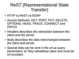 ReST (Representational State
Transfer)
● HTTP vs ReST vs SOAP
● Access Methods: GET, POST, PUT, DELETE,
OPTIONS, HEAD, TRACE, CONNECT and
PATCH
● Headers describes the interaction between the
client and the server
● Body describes the data interchanged between
the client and server
● Special data can be sent in the url as query
parameters: ie ?key:value&key:value and must be
url encoded
 