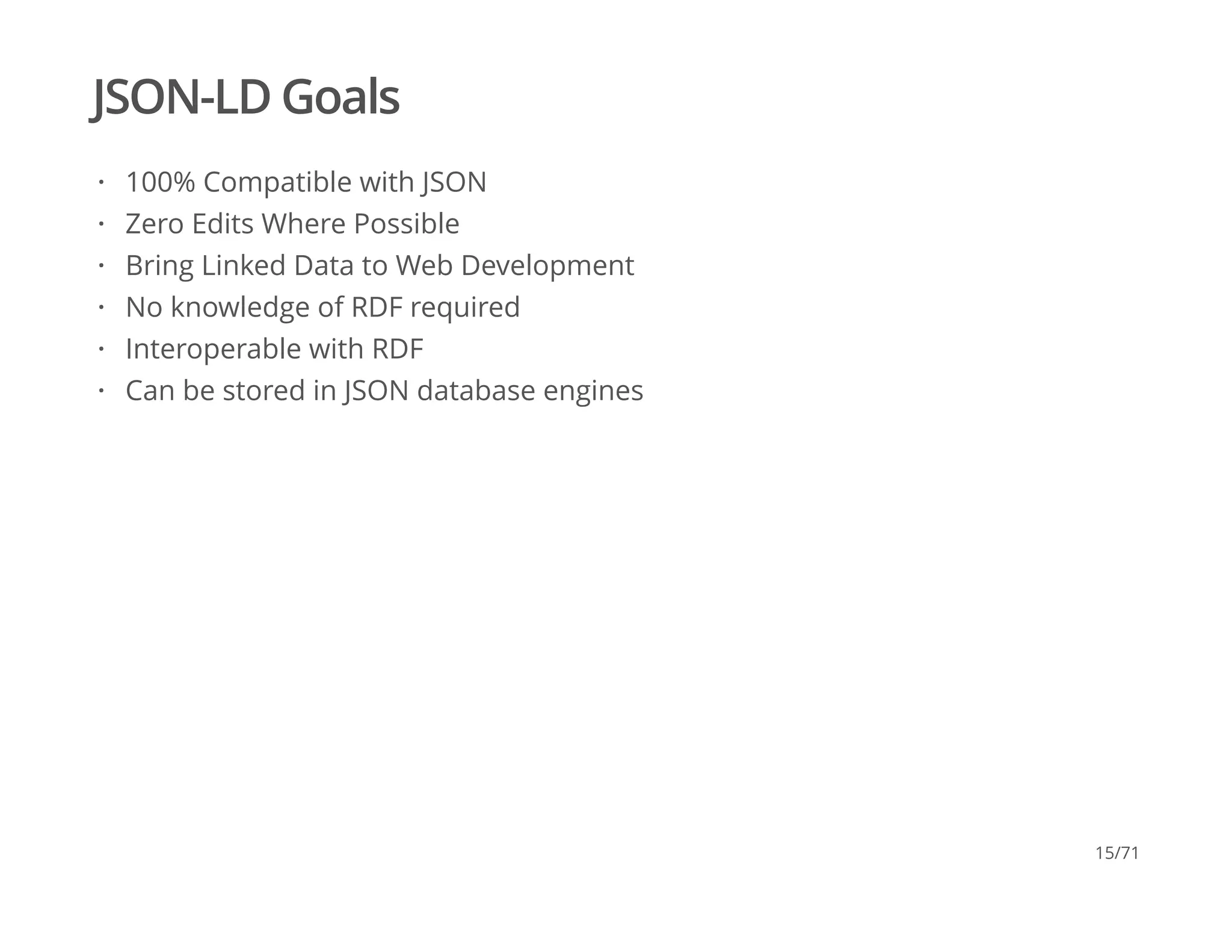 JSON-LD Goals
100% Compatible with JSON
Zero Edits Where Possible
Bring Linked Data to Web Development
No knowledge of RDF required
Interoperable with RDF
Can be stored in JSON database engines
·
·
·
·
·
·
15/71
 