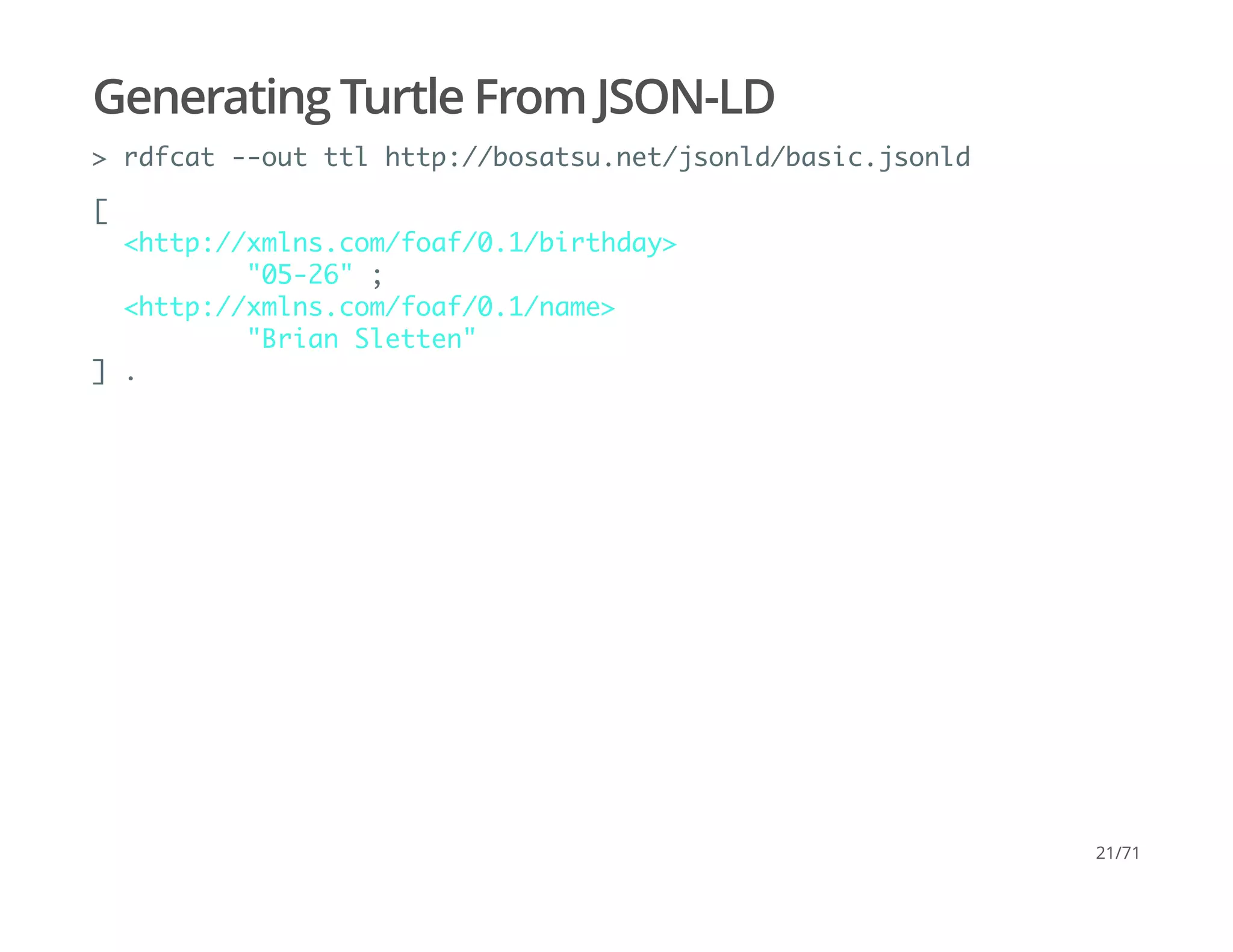 Generating Turtle From JSON-LD
> rdfcat --out ttl http://bosatsu.net/jsonld/basic.jsonld
[
<http://xmlns.com/foaf/0.1/birthday>
"05-26" ;
<http://xmlns.com/foaf/0.1/name>
"Brian Sletten"
] .
21/71
 