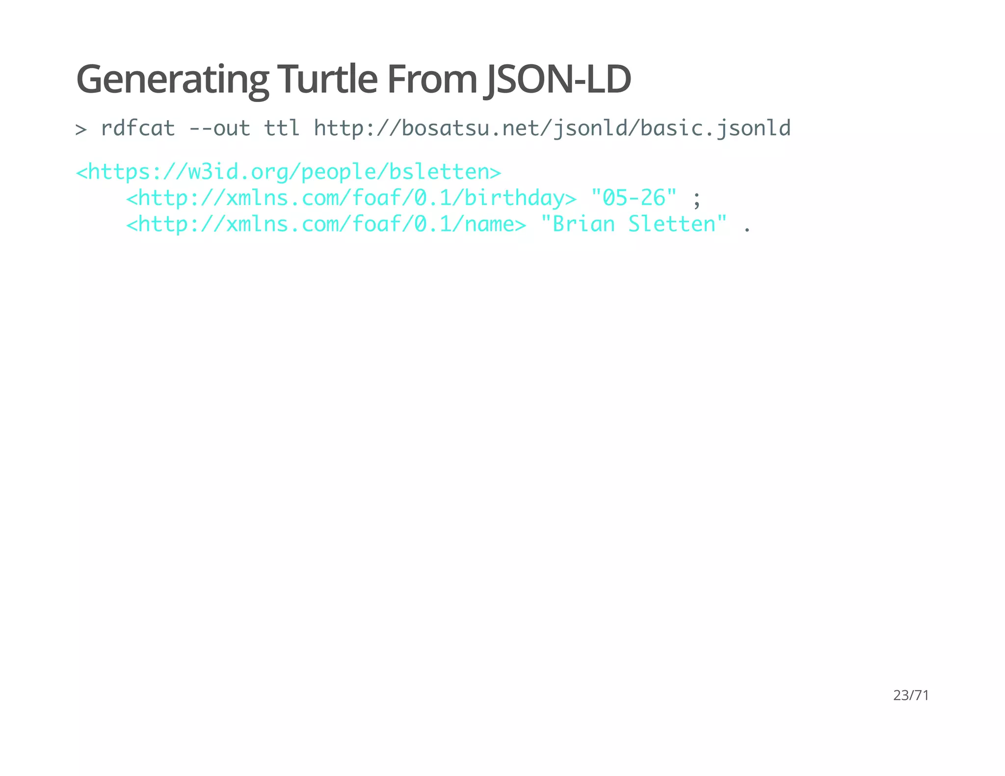 Generating Turtle From JSON-LD
> rdfcat --out ttl http://bosatsu.net/jsonld/basic.jsonld
<https://w3id.org/people/bsletten>
<http://xmlns.com/foaf/0.1/birthday> "05-26" ;
<http://xmlns.com/foaf/0.1/name> "Brian Sletten" .
23/71
 