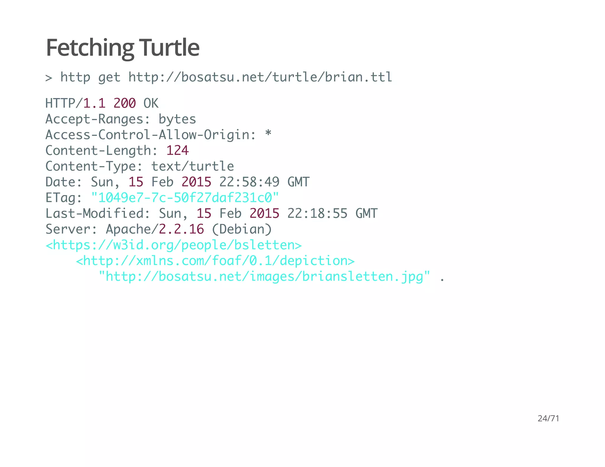 Fetching Turtle
> http get http://bosatsu.net/turtle/brian.ttl
HTTP/1.1 200 OK
Accept-Ranges: bytes
Access-Control-Allow-Origin: *
Content-Length: 124
Content-Type: text/turtle
Date: Sun, 15 Feb 2015 22:58:49 GMT
ETag: "1049e7-7c-50f27daf231c0"
Last-Modified: Sun, 15 Feb 2015 22:18:55 GMT
Server: Apache/2.2.16 (Debian)
<https://w3id.org/people/bsletten>
<http://xmlns.com/foaf/0.1/depiction>
"http://bosatsu.net/images/briansletten.jpg" .
24/71
 