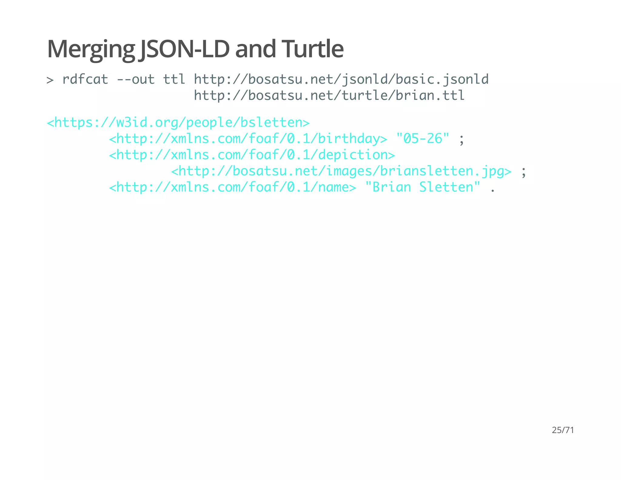 Merging JSON-LD and Turtle
> rdfcat --out ttl http://bosatsu.net/jsonld/basic.jsonld
http://bosatsu.net/turtle/brian.ttl
<https://w3id.org/people/bsletten>
<http://xmlns.com/foaf/0.1/birthday> "05-26" ;
<http://xmlns.com/foaf/0.1/depiction>
<http://bosatsu.net/images/briansletten.jpg> ;
<http://xmlns.com/foaf/0.1/name> "Brian Sletten" .
25/71
 