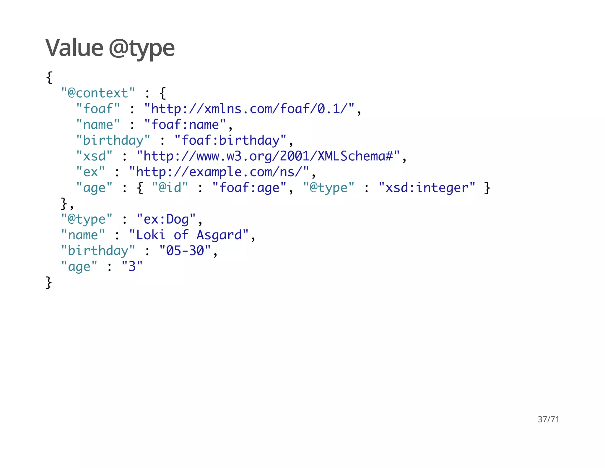 Value @type
{
"@context" : {
"foaf" : "http://xmlns.com/foaf/0.1/",
"name" : "foaf:name",
"birthday" : "foaf:birthday",
"xsd" : "http://www.w3.org/2001/XMLSchema#",
"ex" : "http://example.com/ns/",
"age" : { "@id" : "foaf:age", "@type" : "xsd:integer" }
},
"@type" : "ex:Dog",
"name" : "Loki of Asgard",
"birthday" : "05-30",
"age" : "3"
}
37/71
 