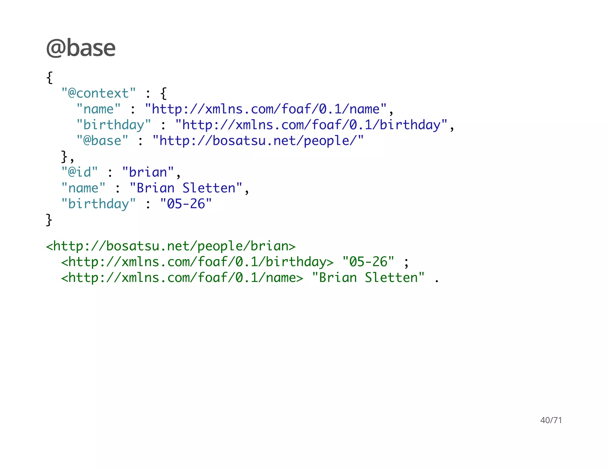 @base
{
"@context" : {
"name" : "http://xmlns.com/foaf/0.1/name",
"birthday" : "http://xmlns.com/foaf/0.1/birthday",
"@base" : "http://bosatsu.net/people/"
},
"@id" : "brian",
"name" : "Brian Sletten",
"birthday" : "05-26"
}
<http://bosatsu.net/people/brian>
<http://xmlns.com/foaf/0.1/birthday> "05-26" ;
<http://xmlns.com/foaf/0.1/name> "Brian Sletten" .
40/71
 