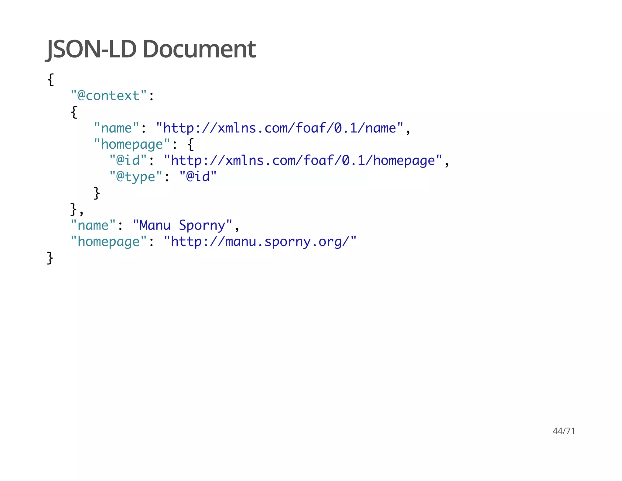 JSON-LD Document
{
"@context":
{
"name": "http://xmlns.com/foaf/0.1/name",
"homepage": {
"@id": "http://xmlns.com/foaf/0.1/homepage",
"@type": "@id"
}
},
"name": "Manu Sporny",
"homepage": "http://manu.sporny.org/"
}
44/71
 