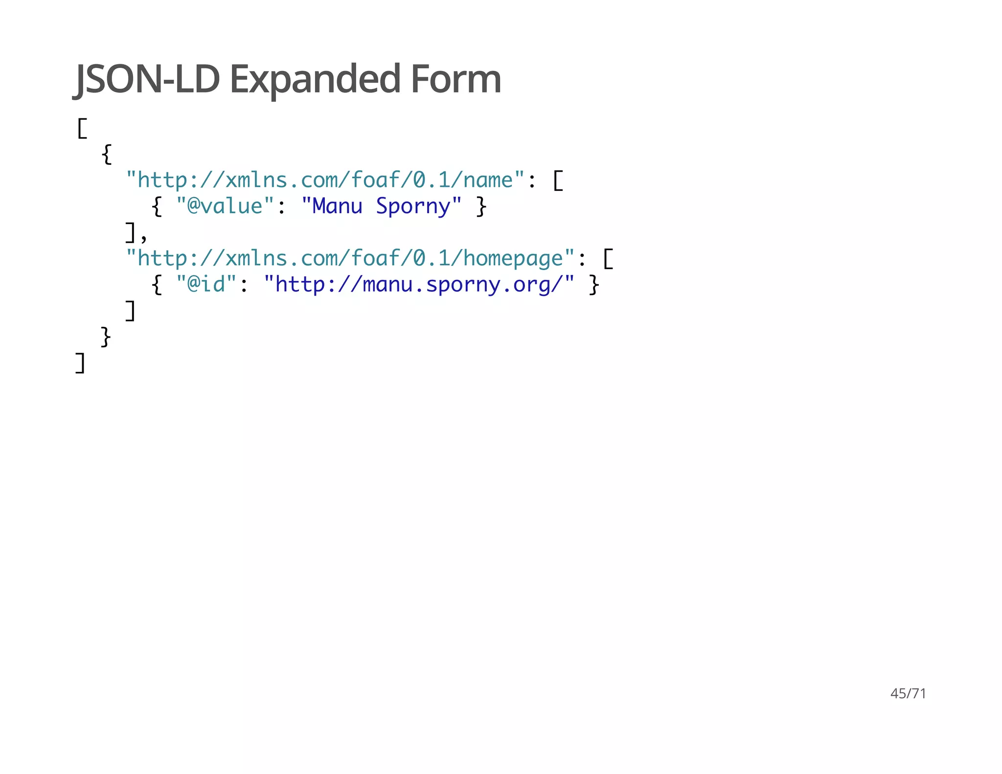JSON-LD Expanded Form
[
{
"http://xmlns.com/foaf/0.1/name": [
{ "@value": "Manu Sporny" }
],
"http://xmlns.com/foaf/0.1/homepage": [
{ "@id": "http://manu.sporny.org/" }
]
}
]
45/71
 