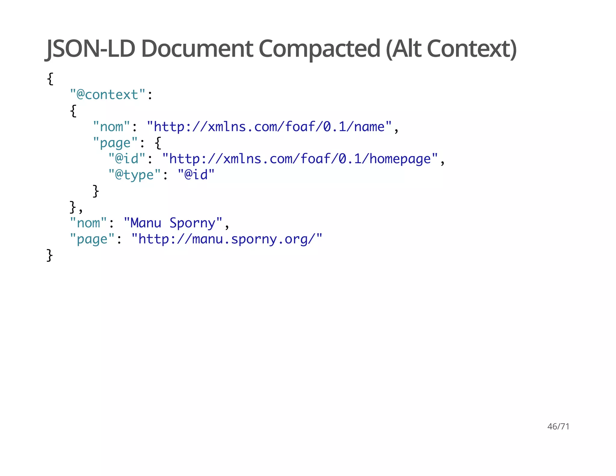 JSON-LD Document Compacted (Alt Context)
{
"@context":
{
"nom": "http://xmlns.com/foaf/0.1/name",
"page": {
"@id": "http://xmlns.com/foaf/0.1/homepage",
"@type": "@id"
}
},
"nom": "Manu Sporny",
"page": "http://manu.sporny.org/"
}
46/71
 