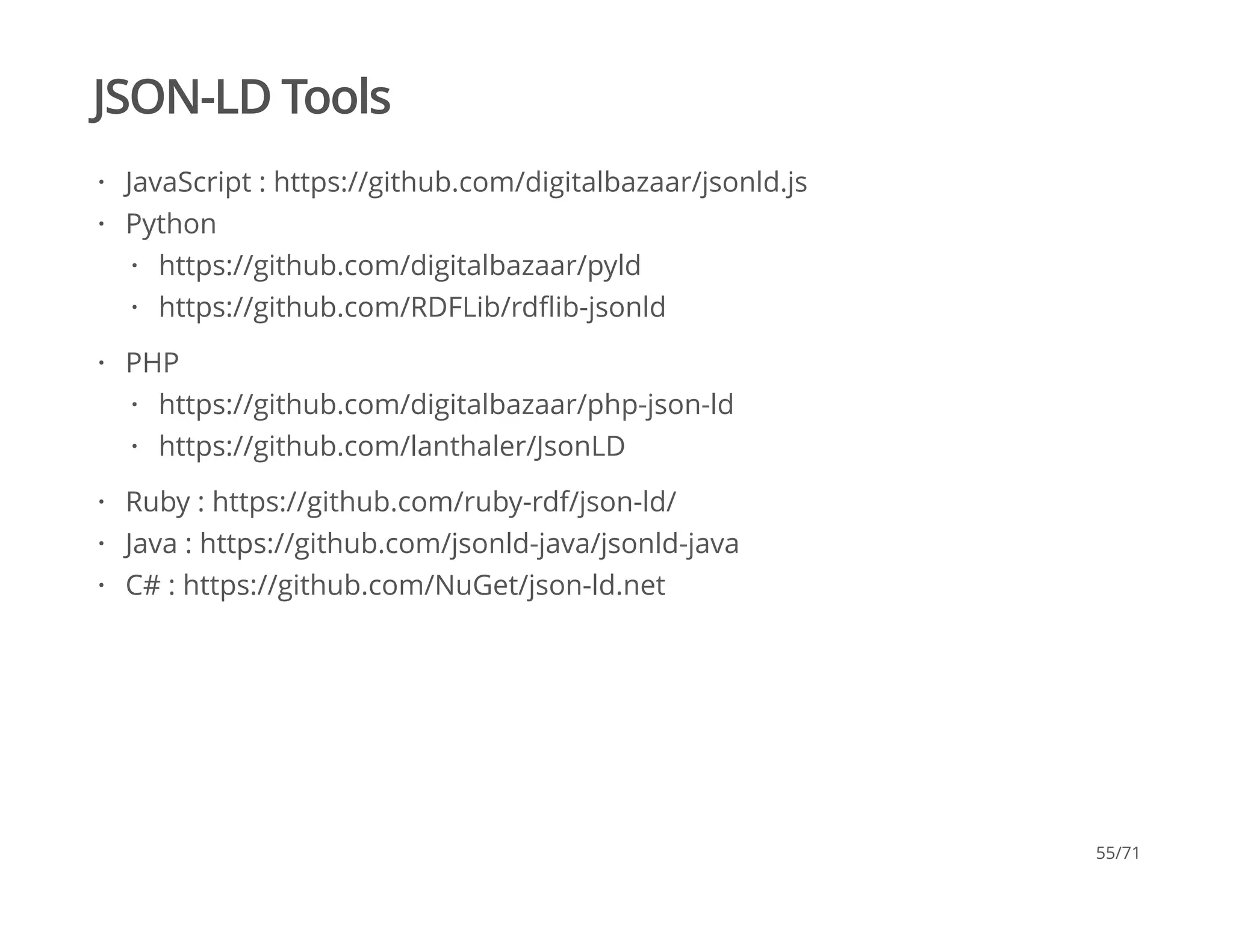 JSON-LD Tools
JavaScript : https://github.com/digitalbazaar/jsonld.js
Python
PHP
Ruby : https://github.com/ruby-rdf/json-ld/
Java : https://github.com/jsonld-java/jsonld-java
C# : https://github.com/NuGet/json-ld.net
·
·
https://github.com/digitalbazaar/pyld
https://github.com/RDFLib/rdﬂib-jsonld
·
·
·
https://github.com/digitalbazaar/php-json-ld
https://github.com/lanthaler/JsonLD
·
·
·
·
·
55/71
 