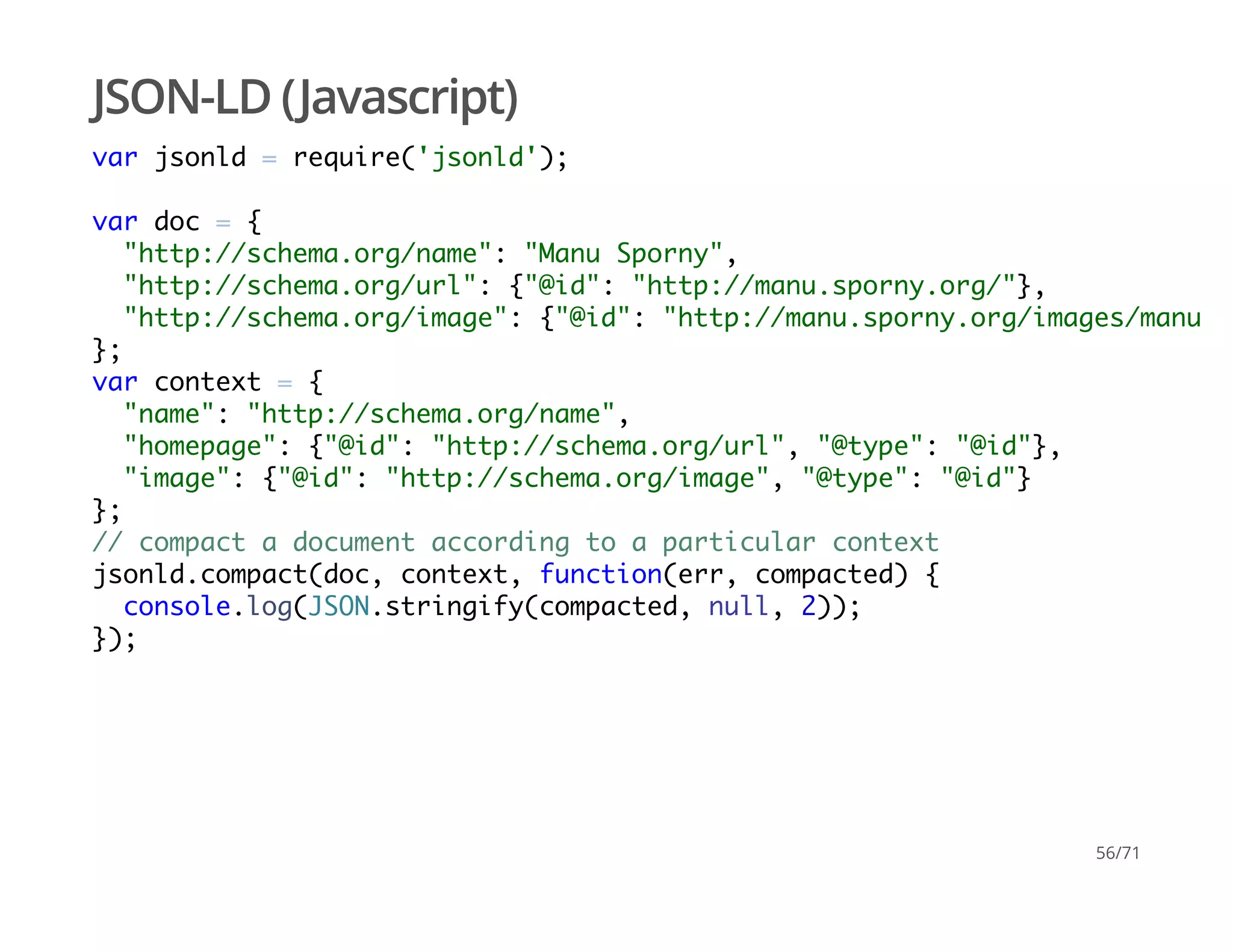 JSON-LD (Javascript)
var jsonld = require('jsonld');
var doc = {
"http://schema.org/name": "Manu Sporny",
"http://schema.org/url": {"@id": "http://manu.sporny.org/"},
"http://schema.org/image": {"@id": "http://manu.sporny.org/images/manu.pn
};
var context = {
"name": "http://schema.org/name",
"homepage": {"@id": "http://schema.org/url", "@type": "@id"},
"image": {"@id": "http://schema.org/image", "@type": "@id"}
};
// compact a document according to a particular context
jsonld.compact(doc, context, function(err, compacted) {
console.log(JSON.stringify(compacted, null, 2));
});
56/71
 