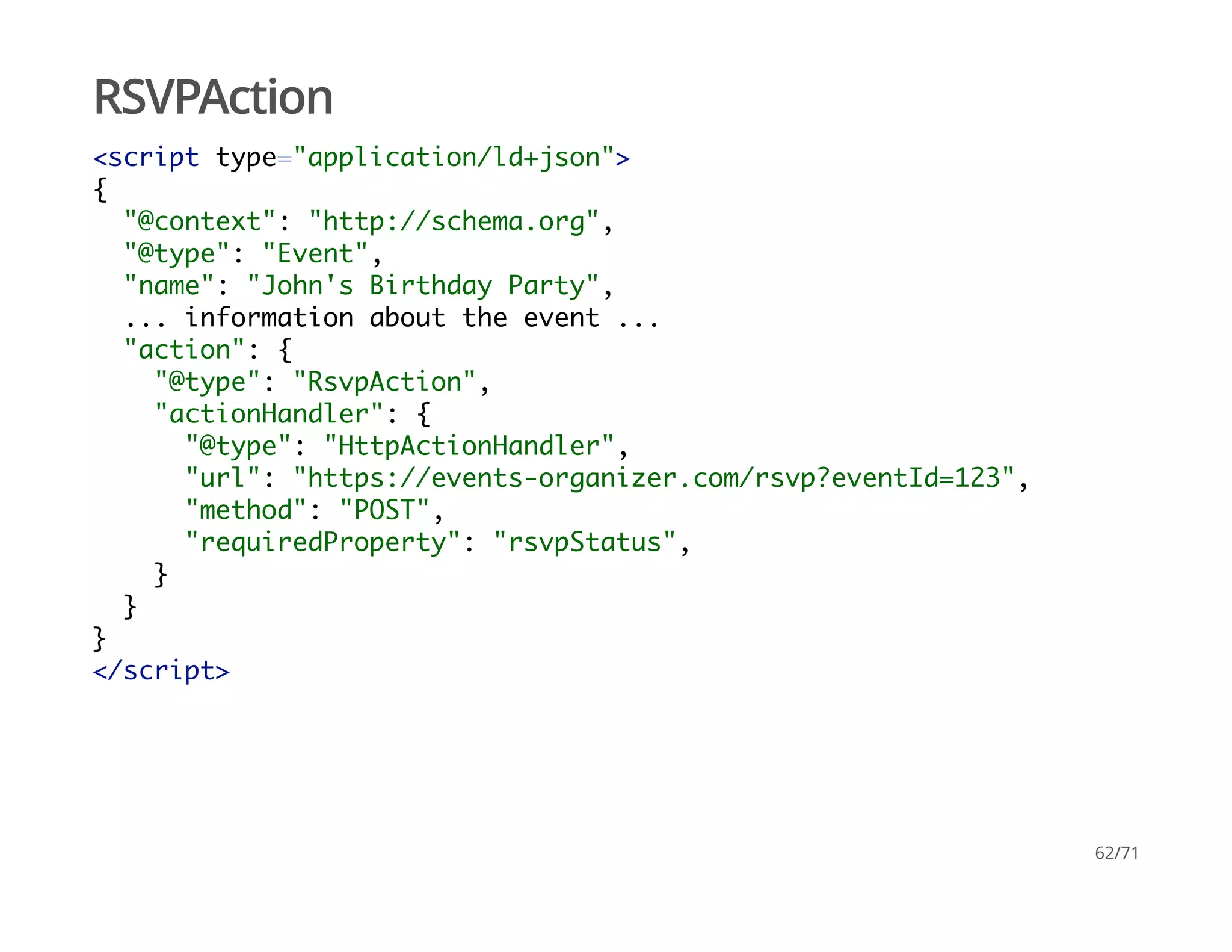 RSVPAction
<script type="application/ld+json">
{
"@context": "http://schema.org",
"@type": "Event",
"name": "John's Birthday Party",
... information about the event ...
"action": {
"@type": "RsvpAction",
"actionHandler": {
"@type": "HttpActionHandler",
"url": "https://events-organizer.com/rsvp?eventId=123",
"method": "POST",
"requiredProperty": "rsvpStatus",
}
}
}
</script>
62/71
 