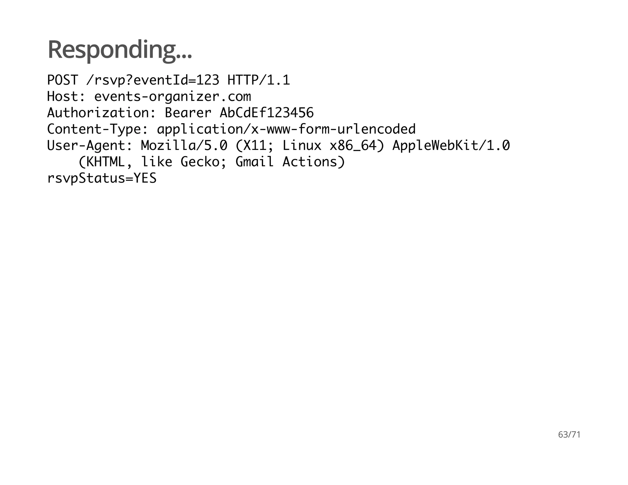 Responding...
POST /rsvp?eventId=123 HTTP/1.1
Host: events-organizer.com
Authorization: Bearer AbCdEf123456
Content-Type: application/x-www-form-urlencoded
User-Agent: Mozilla/5.0 (X11; Linux x86_64) AppleWebKit/1.0
(KHTML, like Gecko; Gmail Actions)
rsvpStatus=YES
63/71
 