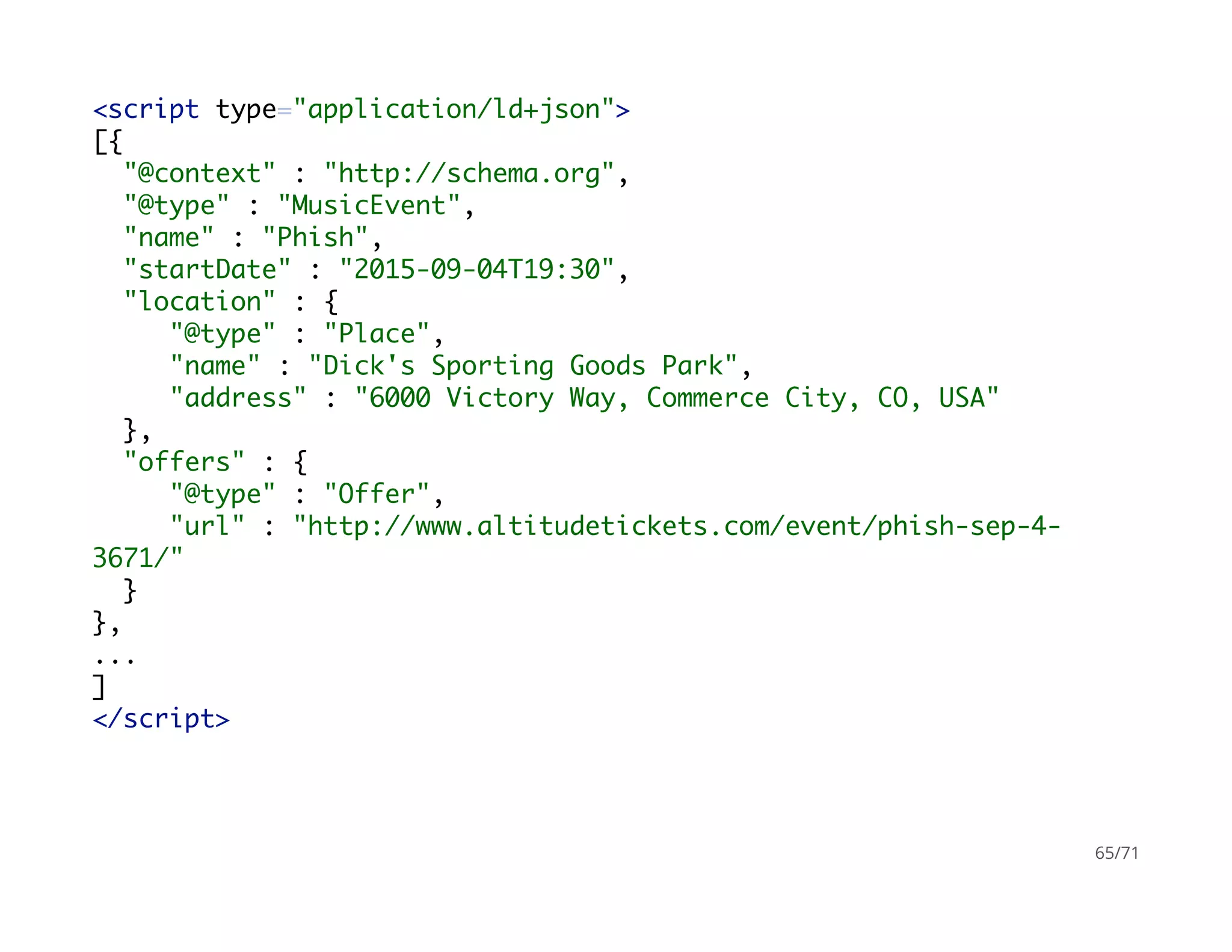 <script type="application/ld+json">
[{
"@context" : "http://schema.org",
"@type" : "MusicEvent",
"name" : "Phish",
"startDate" : "2015-09-04T19:30",
"location" : {
"@type" : "Place",
"name" : "Dick's Sporting Goods Park",
"address" : "6000 Victory Way, Commerce City, CO, USA"
},
"offers" : {
"@type" : "Offer",
"url" : "http://www.altitudetickets.com/event/phish-sep-4-
3671/"
}
},
...
]
</script>
65/71
 