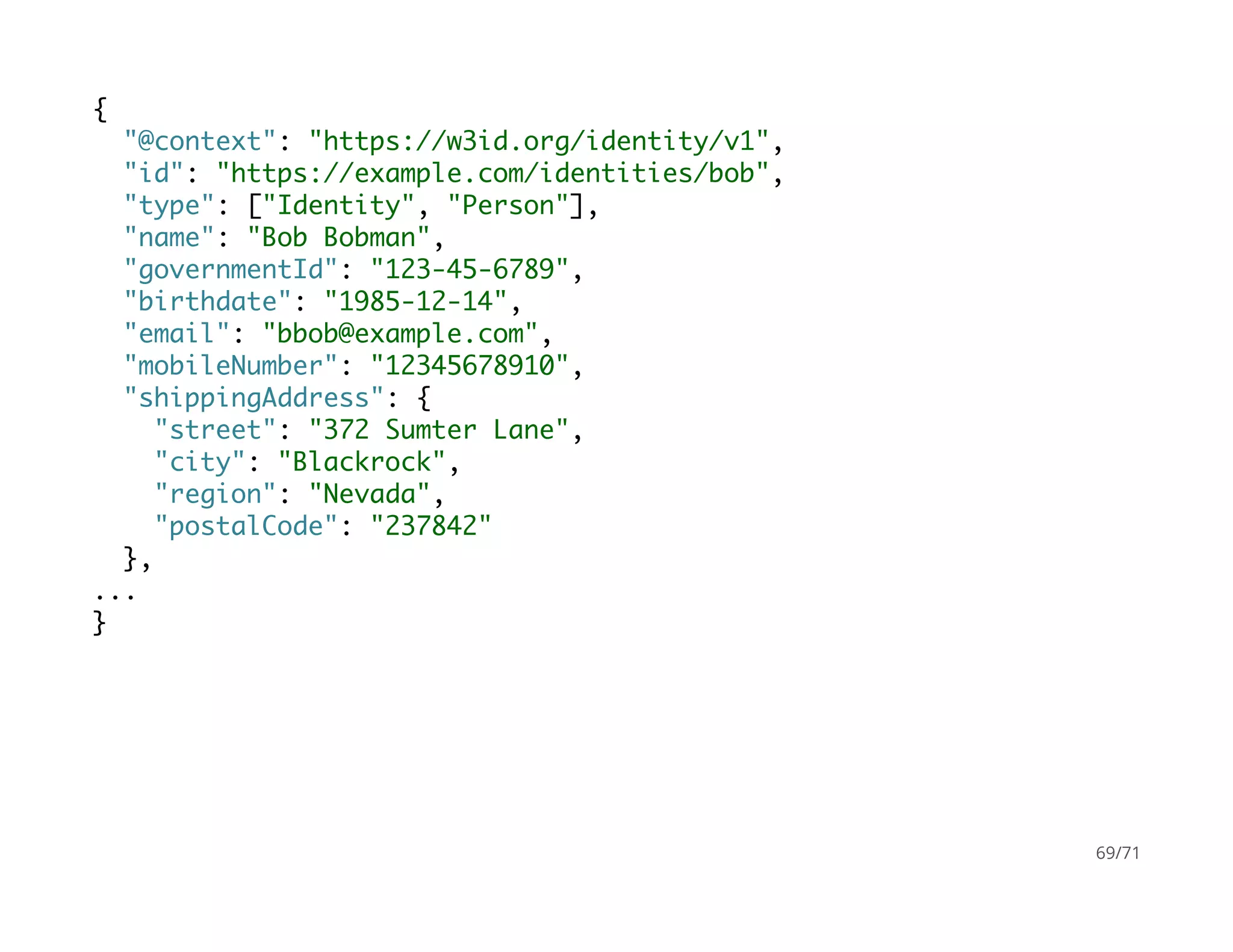 {
"@context": "https://w3id.org/identity/v1",
"id": "https://example.com/identities/bob",
"type": ["Identity", "Person"],
"name": "Bob Bobman",
"governmentId": "123-45-6789",
"birthdate": "1985-12-14",
"email": "bbob@example.com",
"mobileNumber": "12345678910",
"shippingAddress": {
"street": "372 Sumter Lane",
"city": "Blackrock",
"region": "Nevada",
"postalCode": "237842"
},
...
}
69/71
 