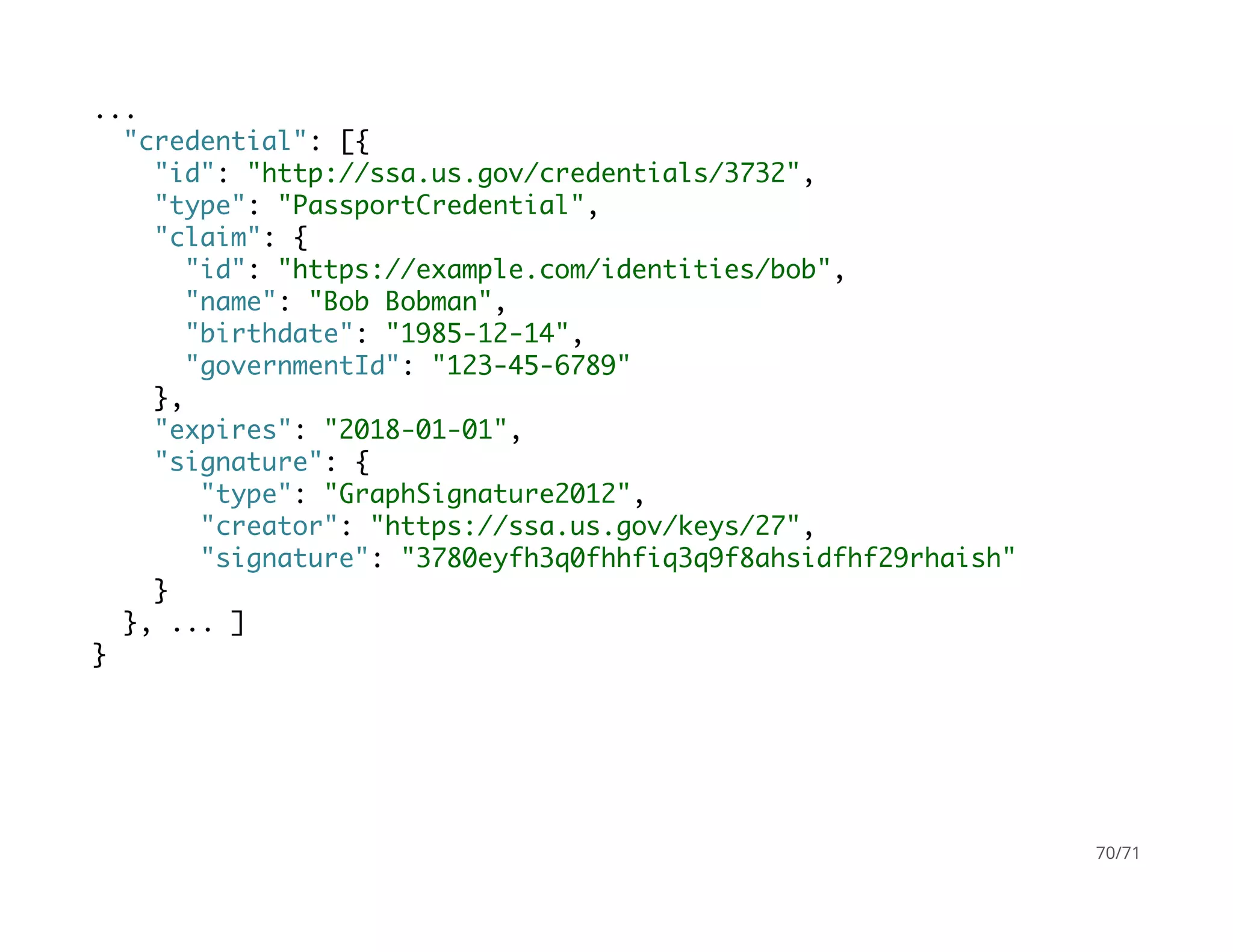 ...
"credential": [{
"id": "http://ssa.us.gov/credentials/3732",
"type": "PassportCredential",
"claim": {
"id": "https://example.com/identities/bob",
"name": "Bob Bobman",
"birthdate": "1985-12-14",
"governmentId": "123-45-6789"
},
"expires": "2018-01-01",
"signature": {
"type": "GraphSignature2012",
"creator": "https://ssa.us.gov/keys/27",
"signature": "3780eyfh3q0fhhfiq3q9f8ahsidfhf29rhaish"
}
}, ... ]
}
70/71
 