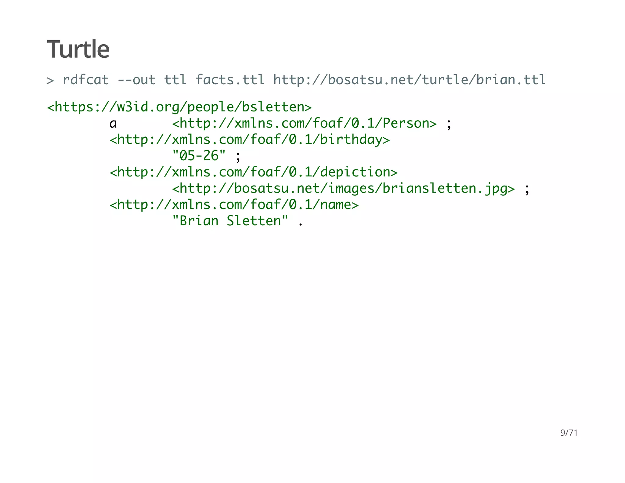 Turtle
> rdfcat --out ttl facts.ttl http://bosatsu.net/turtle/brian.ttl
<https://w3id.org/people/bsletten>
a <http://xmlns.com/foaf/0.1/Person> ;
<http://xmlns.com/foaf/0.1/birthday>
"05-26" ;
<http://xmlns.com/foaf/0.1/depiction>
<http://bosatsu.net/images/briansletten.jpg> ;
<http://xmlns.com/foaf/0.1/name>
"Brian Sletten" .
9/71
 