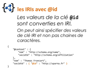 les IRIs avec @id
Les valeurs de la clé @id
sont converties en IRI.
On peut ainsi spécifier des valeurs
de clé IRI et non pas chaines de
caractères.
{
"@context" : {
"nom" : "http://schema.org/name",
"société" : "http://schema.org/affiliation"
},
"nom" : "Thomas Francart",
"société" : { "@id" : "http://sparna.fr" }
}
 