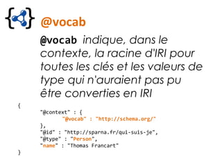 @vocab
@vocab indique, dans le
contexte, la racine d'IRI pour
toutes les clés et les valeurs de
type qui n'auraient pas pu
être converties en IRI
{
"@context" : {
"@vocab" : "http://schema.org/"
},
"@id" : "http://sparna.fr/qui-suis-je",
"@type" : "Person",
"name" : "Thomas Francart"
}
 