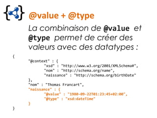@value + @type
La combinaison de @value et
@type permet de créer des
valeurs avec des datatypes :
{
"@context" : {
"xsd" : "http://www.w3.org/2001/XMLSchema#",
"nom" : "http://schema.org/name",
"naissance" : "http://schema.org/birthDate"
},
"nom" : "Thomas Francart",
"naissance" : {
"@value" : "1980-09-22T01:23:45+02:00",
"@type" : "xsd:dateTime"
}
}
 