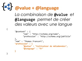 @value + @language
La combinaison de @value et
@language permet de créer
des valeurs avec une langue
{
"@context" : {
"nom" : "http://schema.org/name",
"profession" : "http://schema.org/jobTitle"
},
"nom" : "Thomas Francart",
"profession" : {
"@value" : "Cultivateur de métadonnées",
"@language" : "fr"
}
}
 