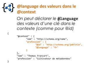 @language des valeurs dans le
@context
On peut déclarer le @language
des valeurs d’une clé dans le
contexte (comme pour @id)
{
"@context" : {
"nom" : "http://schema.org/name",
"profession" : {
"@id" : "http://schema.org/jobTitle",
"@language" : "fr"
}
},
"nom" : "Thomas Francart",
"profession" : "Cultivateur de métadonnées"
}
 