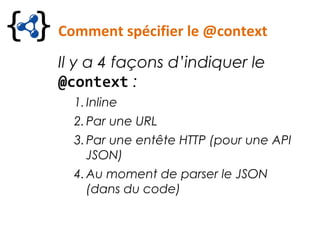 Comment spécifier le @context
Il y a 4 façons d’indiquer le
@context :
1.Inline
2.Par une URL
3.Par une entête HTTP (pour une API
JSON)
4.Au moment de parser le JSON
(dans du code)
 