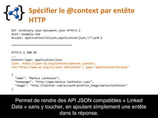 Spécifier le @context par entête
HTTP
GET /ordinary-json-document.json HTTP/1.1
Host: example.com
Accept: application/ld+json,application/json,*/*;q=0.1
====================================
HTTP/1.1 200 OK
...
Content-Type: application/json
Link: <http://json-ld.org/contexts/person.jsonld>;
rel="http://www.w3.org/ns/json-ld#context"; type="application/ld+json"
{
"name": "Markus Lanthaler",
"homepage": "http://www.markus-lanthaler.com/",
"image": "http://twitter.com/account/profile_image/markuslanthaler"
}
Permet de rendre des API JSON compatibles « Linked
Data » sans y toucher, en ajoutant simplement une entête
dans la réponse.
 