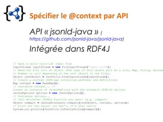 Spécifier le @context par API
API « jsonld-java » (
https://github.com/jsonld-java/jsonld-java)
Intégrée dans RDF4J
// Open a valid json(-ld) input file
InputStream inputStream = new FileInputStream("input.json");
// Read the file into an Object (The type of this object will be a List, Map, String, Boolea
// Number or null depending on the root object in the file).
Object jsonObject = JsonUtils.fromInputStream(inputStream);
// Create a context JSON map containing prefixes and definitions
Map context = new HashMap();
// Customise context... //
Create an instance of JsonLdOptions with the standard JSON-LD options
JsonLdOptions options = new JsonLdOptions();
// Customise options...
// Call whichever JSONLD function you want! (e.g. compact)
Object compact = JsonLdProcessor.compact(jsonObject, context, options);
// Print out the result (or don't, it's your call!)
System.out.println(JsonUtils.toPrettyString(compact));
 