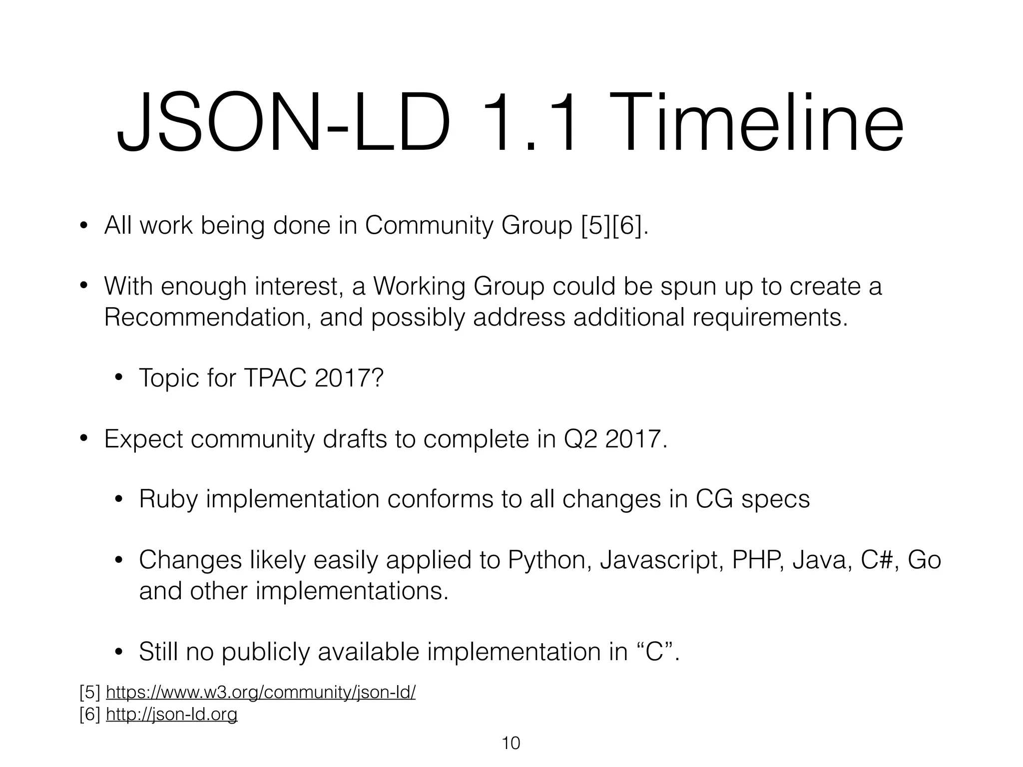JSON-LD 1.1 Timeline
• All work being done in Community Group [5][6].
• With enough interest, a Working Group could be spun up to create a
Recommendation, and possibly address additional requirements.
• Topic for TPAC 2017?
• Expect community drafts to complete in Q2 2017.
• Ruby implementation conforms to all changes in CG specs
• Changes likely easily applied to Python, Javascript, PHP, Java, C#, Go
and other implementations.
• Still no publicly available implementation in “C”.
10
[5] https://www.w3.org/community/json-ld/
[6] http://json-ld.org
 
