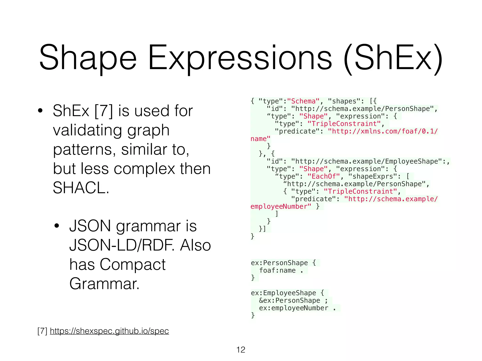 Shape Expressions (ShEx)
• ShEx [7] is used for
validating graph
patterns, similar to,
but less complex then
SHACL.
• JSON grammar is
JSON-LD/RDF. Also
has Compact
Grammar.
12
[7] https://shexspec.github.io/spec
ex:PersonShape {
foaf:name .
}
ex:EmployeeShape {
&ex:PersonShape ;
ex:employeeNumber .
}
{ "type":"Schema", "shapes": [{
"id": "http://schema.example/PersonShape",
“type": "Shape", "expression": {
"type": "TripleConstraint",
"predicate": "http://xmlns.com/foaf/0.1/
name"
}
}, {
"id": "http://schema.example/EmployeeShape":,
"type": "Shape", "expression": {
“type": "EachOf", "shapeExprs": [
“http://schema.example/PersonShape",
{ "type": "TripleConstraint",
"predicate": "http://schema.example/
employeeNumber" }
]
}
}]
}
 