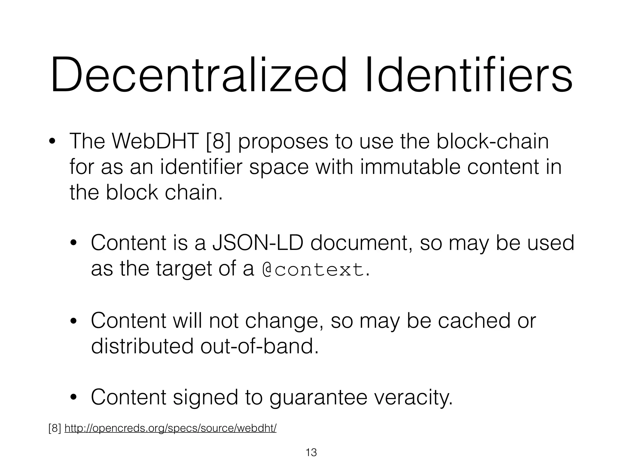 Decentralized Identiﬁers
• The WebDHT [8] proposes to use the block-chain
for as an identiﬁer space with immutable content in
the block chain.
• Content is a JSON-LD document, so may be used
as the target of a @context.
• Content will not change, so may be cached or
distributed out-of-band.
• Content signed to guarantee veracity.
13
[8] http://opencreds.org/specs/source/webdht/
 