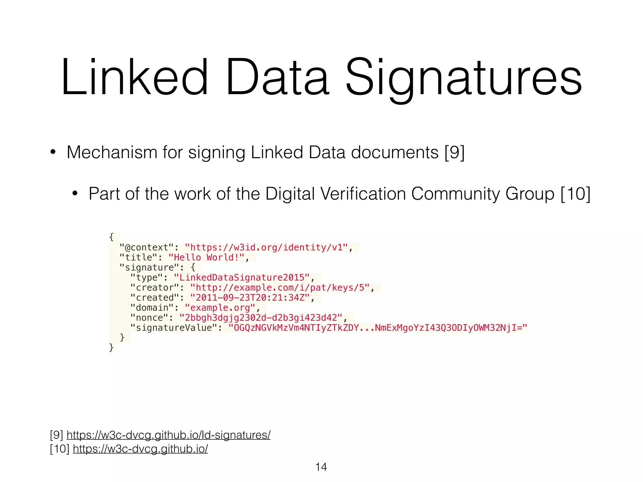 Linked Data Signatures
• Mechanism for signing Linked Data documents [9]
• Part of the work of the Digital Veriﬁcation Community Group [10]
14
[9] https://w3c-dvcg.github.io/ld-signatures/
[10] https://w3c-dvcg.github.io/
{
"@context": "https://w3id.org/identity/v1",
"title": "Hello World!",
"signature": {
"type": "LinkedDataSignature2015",
"creator": "http://example.com/i/pat/keys/5",
"created": "2011-09-23T20:21:34Z",
"domain": "example.org",
"nonce": "2bbgh3dgjg2302d-d2b3gi423d42",
"signatureValue": "OGQzNGVkMzVm4NTIyZTkZDY...NmExMgoYzI43Q3ODIyOWM32NjI="
}
}
 