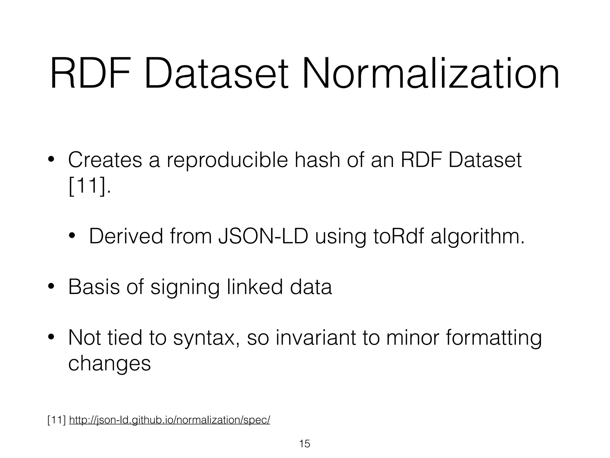 RDF Dataset Normalization
• Creates a reproducible hash of an RDF Dataset
[11].
• Derived from JSON-LD using toRdf algorithm.
• Basis of signing linked data
• Not tied to syntax, so invariant to minor formatting
changes
15
[11] http://json-ld.github.io/normalization/spec/
 