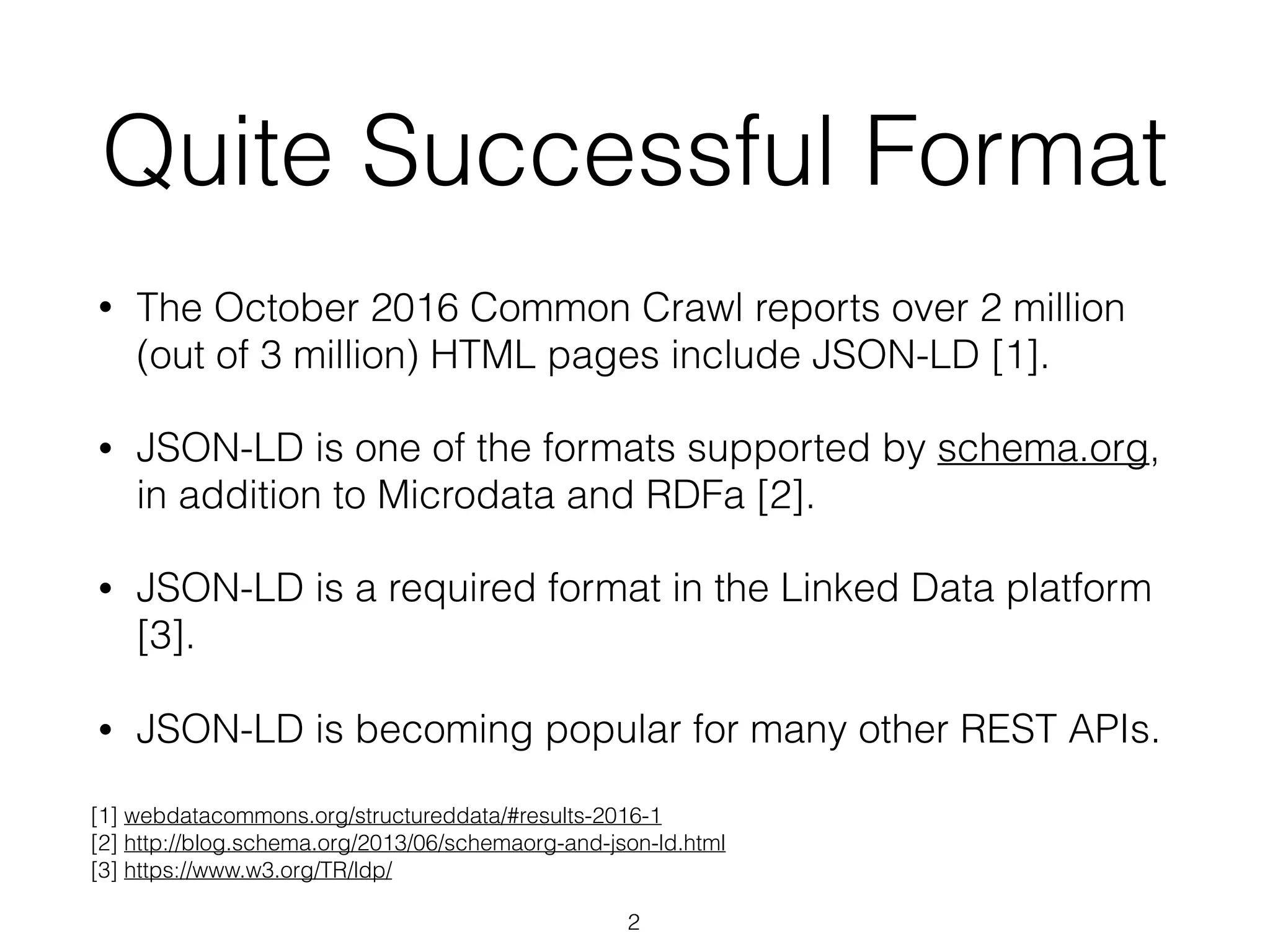 Quite Successful Format
• The October 2016 Common Crawl reports over 2 million
(out of 3 million) HTML pages include JSON-LD [1].
• JSON-LD is one of the formats supported by schema.org,
in addition to Microdata and RDFa [2].
• JSON-LD is a required format in the Linked Data platform
[3].
• JSON-LD is becoming popular for many other REST APIs.
2
[1] webdatacommons.org/structureddata/#results-2016-1
[2] http://blog.schema.org/2013/06/schemaorg-and-json-ld.html 
[3] https://www.w3.org/TR/ldp/
 