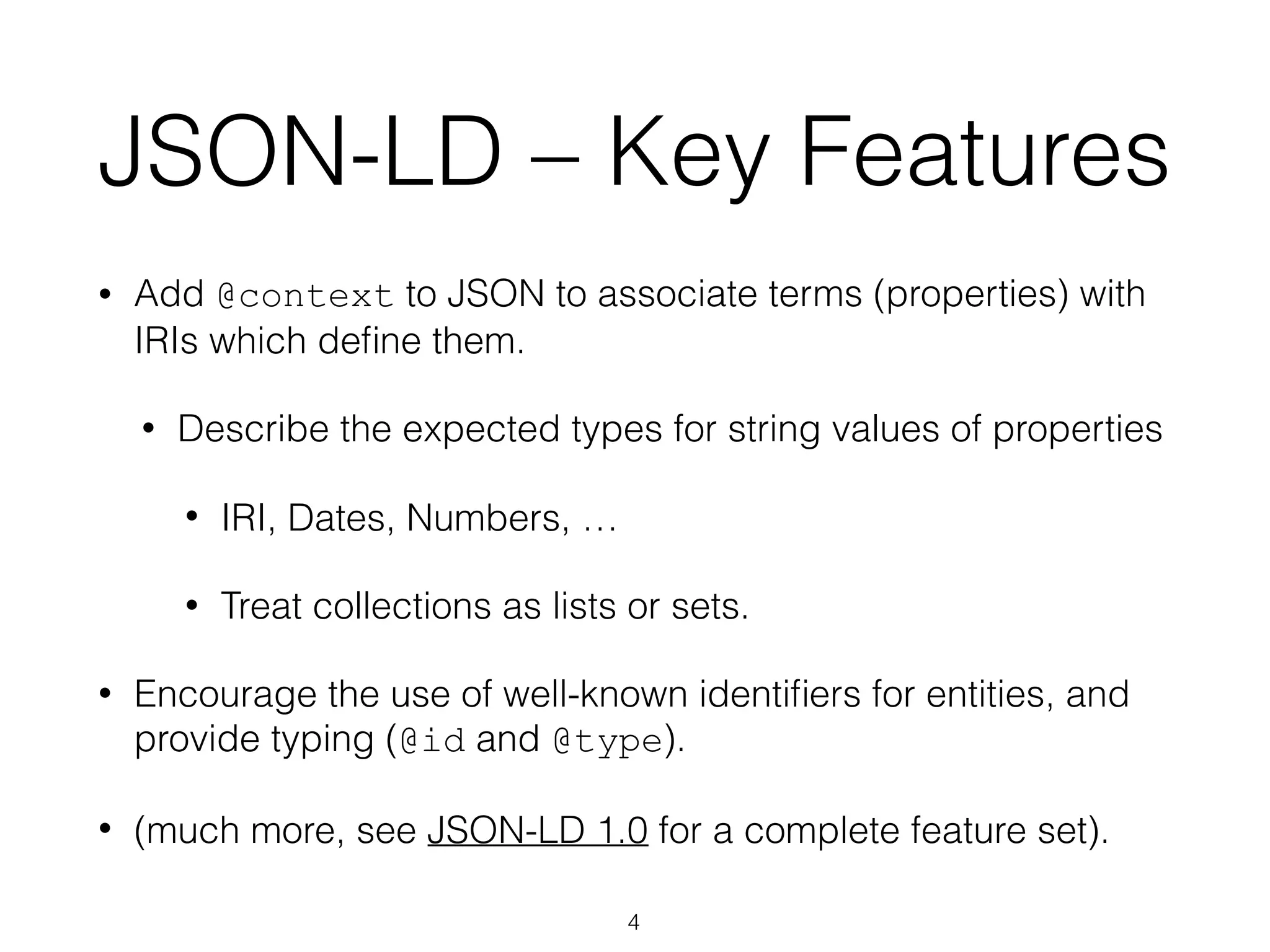 JSON-LD – Key Features
• Add @context to JSON to associate terms (properties) with
IRIs which deﬁne them.
• Describe the expected types for string values of properties
• IRI, Dates, Numbers, …
• Treat collections as lists or sets.
• Encourage the use of well-known identiﬁers for entities, and
provide typing (@id and @type).
• (much more, see JSON-LD 1.0 for a complete feature set).
4
 